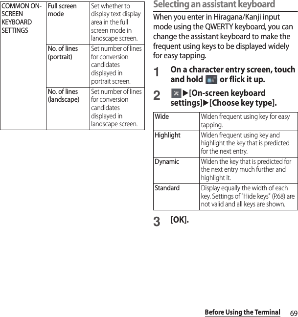 69Before Using the TerminalSelecting an assistant keyboardWhen you enter in Hiragana/Kanji input mode using the QWERTY keyboard, you can change the assistant keyboard to make the frequent using keys to be displayed widely for easy tapping.1On a character entry screen, touch and hold   or flick it up.2u[On-screen keyboard settings]u[Choose key type].3[OK].COMMON ON-SCREEN KEYBOARD SETTINGSFull screen modeSet whether to display text display area in the full screen mode in landscape screen.No. of lines (portrait)Set number of lines for conversion candidates displayed in portrait screen.No. of lines (landscape)Set number of lines for conversion candidates displayed in landscape screen.WideWiden frequent using key for easy tapping.HighlightWiden frequent using key and highlight the key that is predicted for the next entry.DynamicWiden the key that is predicted for the next entry much further and highlight it.StandardDisplay equally the width of each key. Settings of &quot;Hide keys&quot; (P.68) are not valid and all keys are shown.