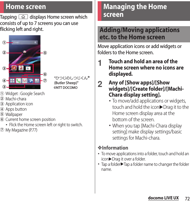 72docomo LIVE UXdocomo LIVE UXTapping y displays Home screen which consists of up to 7 screens you can use flicking left and right.aWidget : Google SearchbMachi-characApplication icondApps buttoneWallpaperfCurrent home screen position･Flick the Home screen left or right to switch.gMy Magazine (P.77)Move application icons or add widgets or folders to the Home screen.1Touch and hold an area of the Home screen where no icons are displayed.2Any of [Show apps]/[Show widgets]/[Create folder]/[Machi-Chara display setting].･To move/add applications or widgets, touch and hold the iconuDrag it to the Home screen display area at the bottom of the screen.･When you tap [Machi-Chara display setting] make display settings/basic settings for Machi-chara.❖Information･To move applications into a folder, touch and hold an iconuDrag it over a folder.･Tap a folderuTap a folder name to changer the folder name.Home screenabccdgef©NTT DOCOMO&quot;ひつじのしつじくん®(Butler Sheep)&quot;Managing the Home screenAdding/Moving applications etc. to the Home screen