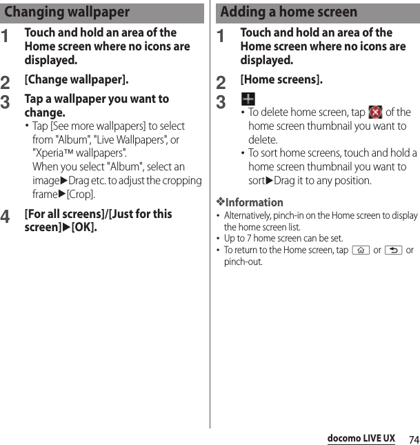 74docomo LIVE UX1Touch and hold an area of the Home screen where no icons are displayed.2[Change wallpaper].3Tap a wallpaper you want to change.･Tap [See more wallpapers] to select from &quot;Album&quot;, &quot;Live Wallpapers&quot;, or &quot;Xperia™ wallpapers&quot;.When you select &quot;Album&quot;, select an imageuDrag etc. to adjust the cropping frameu[Crop].4[For all screens]/[Just for this screen]u[OK].1Touch and hold an area of the Home screen where no icons are displayed.2[Home screens].3･To delete home screen, tap   of the home screen thumbnail you want to delete.･To sort home screens, touch and hold a home screen thumbnail you want to sortuDrag it to any position.❖Information･Alternatively, pinch-in on the Home screen to display the home screen list.･Up to 7 home screen can be set.･To return to the Home screen, tap y or x or pinch-out.Changing wallpaper Adding a home screen