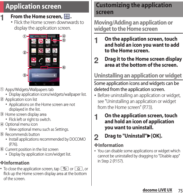 75docomo LIVE UX1From the Home screen,  .･Flick the Home screen downwards to display the application screen.aApps/Widgets/Wallpapers tab･Display application icons/widgets/wallpaper list.bApplication icon list･Applications on the Home screen are not displayed in the list.cHome screen display area･Flick left or right to switch.dOptional menu icon･View optional menu such as Settings.eRecommends button･Install applications recommended by DOCOMO (P.76).fCurrent position in the list screen･Display by application icon/widget list.❖Information･To close the application screen, tap x or y, or flick up the Home screen display area at the bottom of the screen.Moving/Adding an application or widget to the Home screen1On the application screen, touch and hold an icon you want to add to the Home screen.2Drag it to the Home screen display area at the bottom of the screen.Uninstalling an application or widgetSome application icons and widgets can be deleted from the application screen.･Before uninstalling an application or widget, see &quot;Uninstalling an application or widget from the Home screen&quot; (P.73).1On the application screen, touch and hold an icon of application you want to uninstall.2Drag to &quot;Uninstall&quot;u[OK].❖Information･You can disable some applications or widget which cannot be uninstalled by dragging to &quot;Disable app&quot; in Step 2 (P.157).Application screenbdfeacCustomizing the application screen