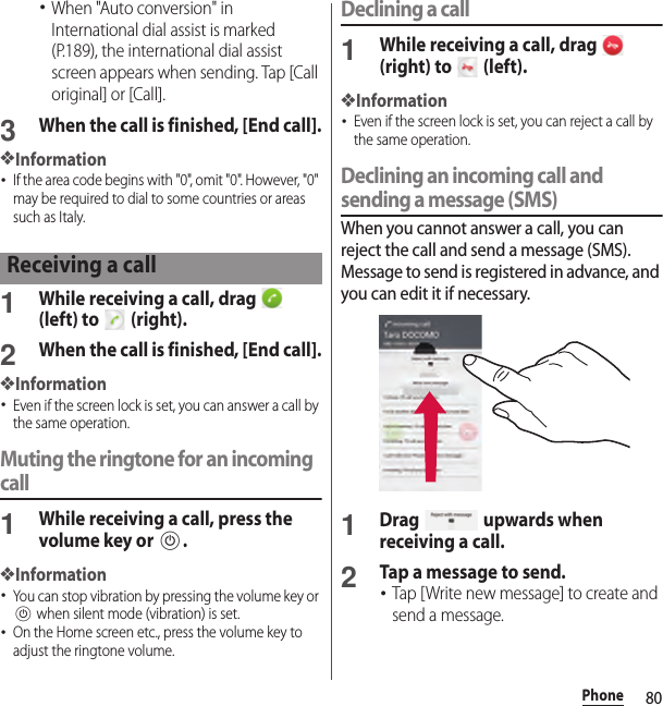 80Phone･When &quot;Auto conversion&quot; in International dial assist is marked (P.189), the international dial assist screen appears when sending. Tap [Call original] or [Call].3When the call is finished, [End call].❖Information･If the area code begins with &quot;0&quot;, omit &quot;0&quot;. However, &quot;0&quot; may be required to dial to some countries or areas such as Italy.1While receiving a call, drag   (left) to   (right).2When the call is finished, [End call].❖Information･Even if the screen lock is set, you can answer a call by the same operation.Muting the ringtone for an incoming call1While receiving a call, press the volume key or P.❖Information･You can stop vibration by pressing the volume key or P when silent mode (vibration) is set.･On the Home screen etc., press the volume key to adjust the ringtone volume.Declining a call1While receiving a call, drag   (right) to   (left).❖Information･Even if the screen lock is set, you can reject a call by the same operation.Declining an incoming call and sending a message (SMS)When you cannot answer a call, you can reject the call and send a message (SMS). Message to send is registered in advance, and you can edit it if necessary.1Drag   upwards when receiving a call.2Tap a message to send.･Tap [Write new message] to create and send a message.Receiving a call