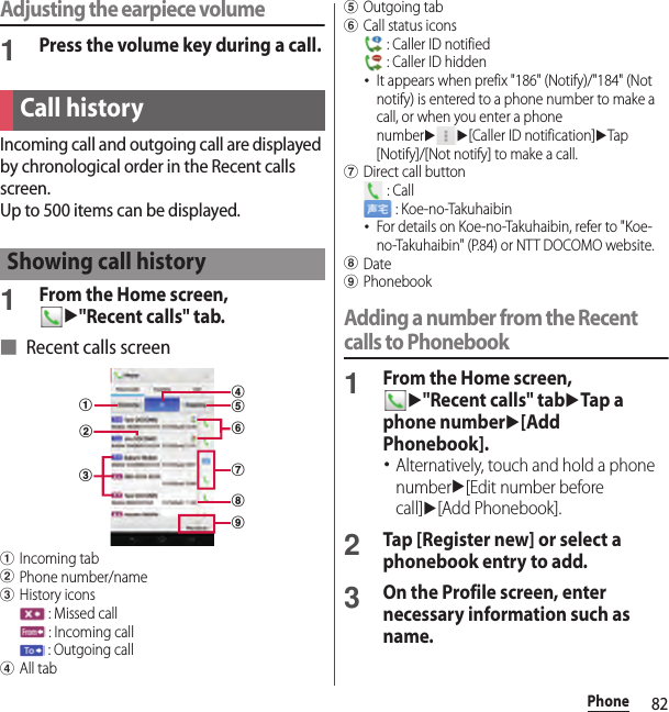 82PhoneAdjusting the earpiece volume1Press the volume key during a call.Incoming call and outgoing call are displayed by chronological order in the Recent calls screen.Up to 500 items can be displayed.1From the Home screen, u&quot;Recent calls&quot; tab.■ Recent calls screenaIncoming tabbPhone number/namecHistory icons : Missed call : Incoming call : Outgoing calldAll tabeOutgoing tabfCall status icons : Caller ID notified : Caller ID hidden･It appears when prefix &quot;186&quot; (Notify)/&quot;184&quot; (Not notify) is entered to a phone number to make a call, or when you enter a phone numberuu[Caller ID notification]uTap [Notify]/[Not notify] to make a call.gDirect call button : Call : Koe-no-Takuhaibin･For details on Koe-no-Takuhaibin, refer to &quot;Koe-no-Takuhaibin&quot; (P.84) or NTT DOCOMO website.hDateiPhonebookAdding a number from the Recent calls to Phonebook1From the Home screen, u&quot;Recent calls&quot; tabuTap a phone numberu[Add Phonebook].･Alternatively, touch and hold a phone numberu[Edit number before call]u[Add Phonebook].2Tap [Register new] or select a phonebook entry to add.3On the Profile screen, enter necessary information such as name.Call historyShowing call historyabcegidhf