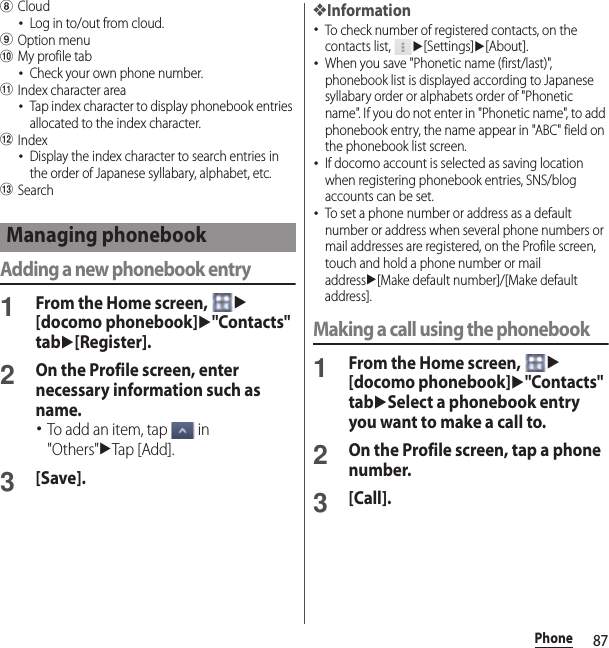 87PhonehCloud･Log in to/out from cloud.iOption menujMy profile tab･Check your own phone number.kIndex character area･Tap index character to display phonebook entries allocated to the index character.lIndex･Display the index character to search entries in the order of Japanese syllabary, alphabet, etc.mSearchAdding a new phonebook entry1From the Home screen, u[docomo phonebook]u&quot;Contacts&quot; tabu[Register].2On the Profile screen, enter necessary information such as name.･To add an item, tap   in &quot;Others&quot;uTap [Add].3[Save].❖Information･To check number of registered contacts, on the contacts list, u[Settings]u[About].･When you save &quot;Phonetic name (first/last)&quot;, phonebook list is displayed according to Japanese syllabary order or alphabets order of &quot;Phonetic name&quot;. If you do not enter in &quot;Phonetic name&quot;, to add phonebook entry, the name appear in &quot;ABC&quot; field on the phonebook list screen.･If docomo account is selected as saving location when registering phonebook entries, SNS/blog accounts can be set.･To set a phone number or address as a default number or address when several phone numbers or mail addresses are registered, on the Profile screen, touch and hold a phone number or mail addressu[Make default number]/[Make default address].Making a call using the phonebook1From the Home screen, u[docomo phonebook]u&quot;Contacts&quot; tabuSelect a phonebook entry you want to make a call to.2On the Profile screen, tap a phone number.3[Call].Managing phonebook