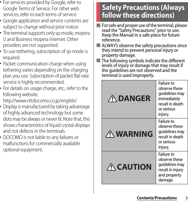 7Contents/Precautions･For services provided by Google, refer to Google Terms of Service. For other web services, refer to each terms of service.･Google application and service contents are subject to change without prior notice.･The terminal supports only sp-mode, mopera U and Business mopera Internet. Other providers are not supported.･To use tethering, subscription of sp-mode is required.･Packet communication charge when using tethering varies depending on the charging plan you use. Subscription of packet flat-rate service is highly recommended.･For details on usage charge, etc., refer to the following website.http://www.nttdocomo.co.jp/english/･Display is manufactured by taking advantage of highly advanced technology but some dots may be always or never lit. Note that, this shows characteristics of liquid crystal displays and not defects in the terminals.･DOCOMO is not liable to any failures or malfunctions for commercially available optional equipment.■For safe and proper use of the terminal, please read the &quot;Safety Precautions&quot; prior to use. Keep the Manual in a safe place for future reference.■ALWAYS observe the safety precautions since they intend to prevent personal injury or property damage.■The following symbols indicate the different levels of injury or damage that may result if the guidelines are not observed and the terminal is used improperly.Safety Precautions (Always follow these directions)Failure to observe these guidelines may immediately result in death or serious injury.Failure to observe these guidelines may result in death or serious injury.Failure to observe these guidelines may result in injury and property damage.DANGERWARNINGCAUTION