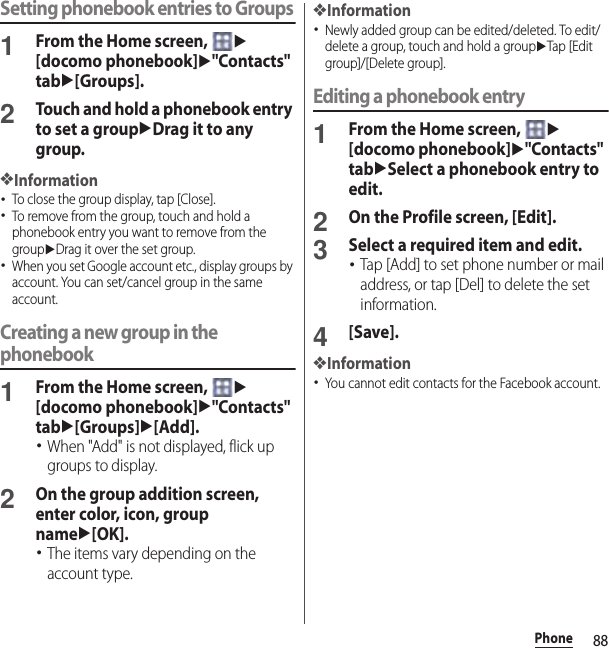 88PhoneSetting phonebook entries to Groups1From the Home screen, u[docomo phonebook]u&quot;Contacts&quot; tabu[Groups].2Touch and hold a phonebook entry to set a groupuDrag it to any group.❖Information･To close the group display, tap [Close].･To remove from the group, touch and hold a phonebook entry you want to remove from the groupuDrag it over the set group.･When you set Google account etc., display groups by account. You can set/cancel group in the same account.Creating a new group in the phonebook1From the Home screen, u[docomo phonebook]u&quot;Contacts&quot; tabu[Groups]u[Add].･When &quot;Add&quot; is not displayed, flick up groups to display.2On the group addition screen, enter color, icon, group nameu[OK].･The items vary depending on the account type.❖Information･Newly added group can be edited/deleted. To edit/delete a group, touch and hold a groupuTap [Edit group]/[Delete group].Editing a phonebook entry1From the Home screen, u[docomo phonebook]u&quot;Contacts&quot; tabuSelect a phonebook entry to edit.2On the Profile screen, [Edit].3Select a required item and edit.･Tap [Add] to set phone number or mail address, or tap [Del] to delete the set information.4[Save].❖Information･You cannot edit contacts for the Facebook account.