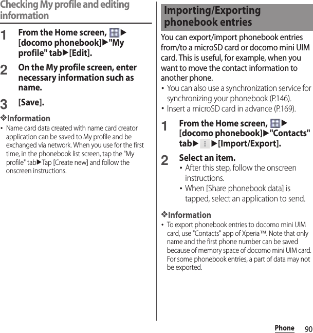 90PhoneChecking My profile and editing information1From the Home screen, u[docomo phonebook]u&quot;My profile&quot; tabu[Edit].2On the My profile screen, enter necessary information such as name.3[Save].❖Information･Name card data created with name card creator application can be saved to My profile and be exchanged via network. When you use for the first time, in the phonebook list screen, tap the &quot;My profile&quot; tabuTap [Create new] and follow the onscreen instructions.You can export/import phonebook entries from/to a microSD card or docomo mini UIM card. This is useful, for example, when you want to move the contact information to another phone.･You can also use a synchronization service for synchronizing your phonebook (P.146).･Insert a microSD card in advance (P.169).1From the Home screen, u[docomo phonebook]u&quot;Contacts&quot; tabuu[Import/Export].2Select an item.･After this step, follow the onscreen instructions.･When [Share phonebook data] is tapped, select an application to send.❖Information･To export phonebook entries to docomo mini UIM card, use &quot;Contacts&quot; app of Xperia™. Note that only name and the first phone number can be saved because of memory space of docomo mini UIM card. For some phonebook entries, a part of data may not be exported.Importing/Exporting phonebook entries