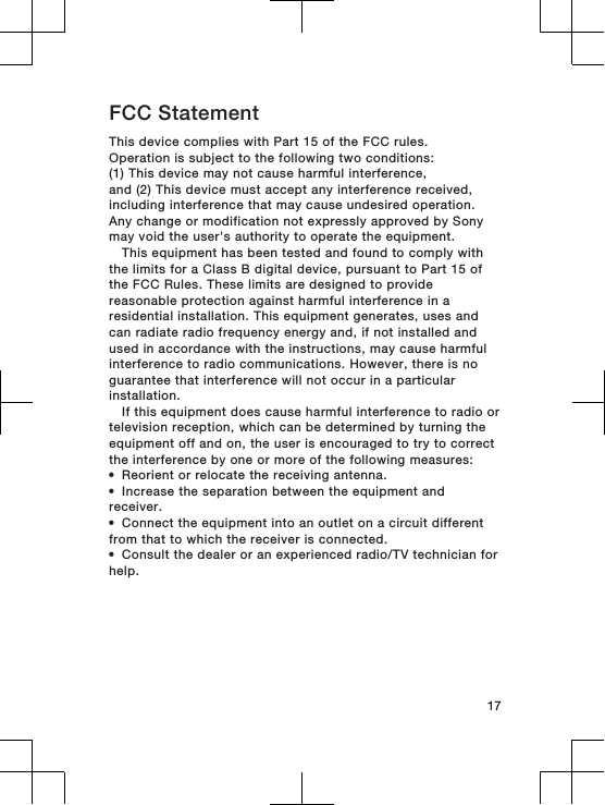 FCC StatementThis device complies with Part 15 of the FCC rules.Operation is subject to the following two conditions:(1) This device may not cause harmful interference,and (2) This device must accept any interference received,including interference that may cause undesired operation.Any change or modification not expressly approved by Sonymay void the user&apos;s authority to operate the equipment.This equipment has been tested and found to comply withthe limits for a Class B digital device, pursuant to Part 15 ofthe FCC Rules. These limits are designed to providereasonable protection against harmful interference in aresidential installation. This equipment generates, uses andcan radiate radio frequency energy and, if not installed andused in accordance with the instructions, may cause harmfulinterference to radio communications. However, there is noguarantee that interference will not occur in a particularinstallation.If this equipment does cause harmful interference to radio ortelevision reception, which can be determined by turning theequipment off and on, the user is encouraged to try to correctthe interference by one or more of the following measures:•Reorient or relocate the receiving antenna.•Increase the separation between the equipment andreceiver.•Connect the equipment into an outlet on a circuit differentfrom that to which the receiver is connected.•Consult the dealer or an experienced radio/TV technician forhelp.17