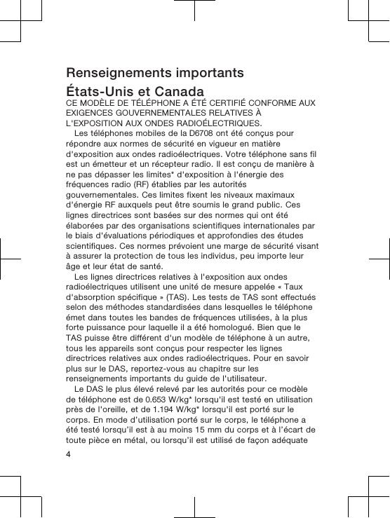 Renseignements importantsÉtats-Unis et CanadaCE MODÈLE DE TÉLÉPHONE A ÉTÉ CERTIFIÉ CONFORME AUXEXIGENCES GOUVERNEMENTALES RELATIVES ÀL&apos;EXPOSITION AUX ONDES RADIOÉLECTRIQUES.Les téléphones mobiles de la D6708 ont été conçus pourrépondre aux normes de sécurité en vigueur en matièred&apos;exposition aux ondes radioélectriques. Votre téléphone sans filest un émetteur et un récepteur radio. Il est conçu de manière àne pas dépasser les limites* d&apos;exposition à l&apos;énergie desfréquences radio (RF) établies par les autoritésgouvernementales. Ces limites fixent les niveaux maximauxd&apos;énergie RF auxquels peut être soumis le grand public. Ceslignes directrices sont basées sur des normes qui ont étéélaborées par des organisations scientifiques internationales parle biais d&apos;évaluations périodiques et approfondies des étudesscientifiques. Ces normes prévoient une marge de sécurité visantà assurer la protection de tous les individus, peu importe leurâge et leur état de santé.Les lignes directrices relatives à l&apos;exposition aux ondesradioélectriques utilisent une unité de mesure appelée « Tauxd&apos;absorption spécifique » (TAS). Les tests de TAS sont effectuésselon des méthodes standardisées dans lesquelles le téléphoneémet dans toutes les bandes de fréquences utilisées, à la plusforte puissance pour laquelle il a été homologué. Bien que leTAS puisse être différent d&apos;un modèle de téléphone à un autre,tous les appareils sont conçus pour respecter les lignesdirectrices relatives aux ondes radioélectriques. Pour en savoirplus sur le DAS, reportez-vous au chapitre sur lesrenseignements importants du guide de l&apos;utilisateur.Le DAS le plus élevé relevé par les autorités pour ce modèlede téléphone est de 0.653 W/kg* lorsqu&apos;il est testé en utilisationprès de l&apos;oreille, et de 1.194 W/kg* lorsqu&apos;il est porté sur lecorps. En mode d’utilisation porté sur le corps, le téléphone aété testé lorsqu’il est à au moins 15 mm du corps et à l’écart detoute pièce en métal, ou lorsqu’il est utilisé de façon adéquate4