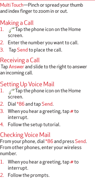 Multi Touch—Pinch or spread your thumb and index finger to zoom in or out.Making a Call1.  Tap the phone icon on the Home screen.2.  Enter the number you want to call.3.   Tap Send to place the call.Receiving a Call Tap Answer and slide to the right to answer an incoming call.Setting Up Voice Mail1.  Tap the phone icon on the Home screen.2.  Dial *86 and tap Send.3.  When you hear a greeting, tap # to interrupt.4.  Follow the setup tutorial.Checking Voice MailFrom your phone, dial *86 and press Send. From other phones, enter your wireless number.1.  When you hear a greeting, tap # to interrupt.2.  Follow the prompts.