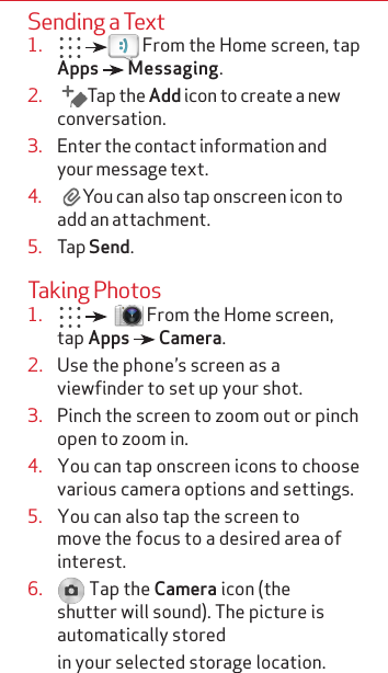 Sending a Text1.     From the Home screen, tap Apps   Messaging.2.   Tap the Add icon to create a new conversation.3.  Enter the contact information and  your message text.4.  You can also tap onscreen icon to add an attachment.5.  Tap Send.Taking Photos1.      From the Home screen, tap Apps   Camera.2.  Use the phone’s screen as a viewfinder to set up your shot.3.  Pinch the screen to zoom out or pinch open to zoom in.4.  You can tap onscreen icons to choose various camera options and settings.5.  You can also tap the screen to move the focus to a desired area of interest.6.   Tap the Camera icon (the shutter will sound). The picture is automatically stored  in your selected storage location.