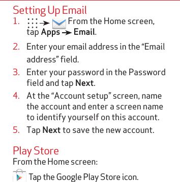 Setting Up Email1.       From the Home screen, tap Apps   Email.2.  Enter your email address in the “Email address” field.3.  Enter your password in the Password field and tap Next.4.  At the “Account setup” screen, name the account and enter a screen name to identify yourself on this account.5.  Tap Next to save the new account.Play Store From the Home screen:  Tap the Google Play Store icon. 