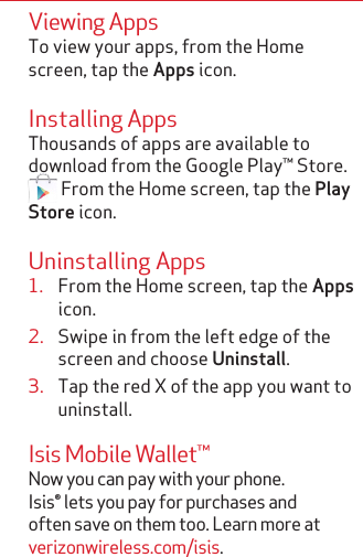 Viewing AppsTo view your apps, from the Home screen, tap the Apps icon.Installing AppsThousands of apps are available to download from the Google Play™ Store.  From the Home screen, tap the Play Store icon.Uninstalling Apps1.  From the Home screen, tap the Apps icon.2.  Swipe in from the left edge of the screen and choose Uninstall.3.  Tap the red X of the app you want to uninstall.Isis Mobile Wallet™Now you can pay with your phone.  Isis® lets you pay for purchases and often save on them too. Learn more at verizonwireless.com/isis. 