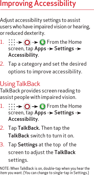 Improving AccessibilityAdjust accessibility settings to assist users who have impaired vision or hearing, or reduced dexterity.1.           From the Home screen, tap Apps   Settings   Accessibility.2.  Tap a category and set the desired options to improve accessibility.Using TalkBackTalkBack provides screen reading to assist people with impaired vision.1.           From the Home screen, tap Apps   Settings   Accessibility.2.  Tap TalkBack. Then tap the TalkBack switch to turn it on.3.  Tap Settings at the top  of the screen to adjust the TalkBack settings.NOTE: When TalkBack is on, double-tap when you hear the item you want. (You can change to single-tap in Settings.)