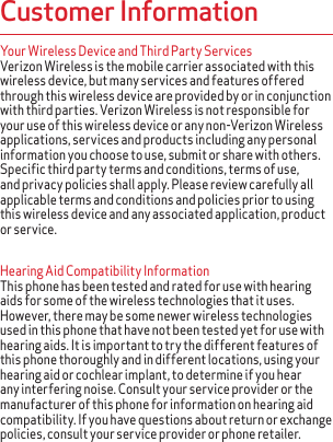 Your Wireless Device and Third Party Services Verizon Wireless is the mobile carrier associated with this wireless device, but many services and features offered through this wireless device are provided by or in conjunction with third parties. Verizon Wireless is not responsible for your use of this wireless device or any non-Verizon Wireless applications, services and products including any personal information you choose to use, submit or share with others. Specific third party terms and conditions, terms of use, and privacy policies shall apply. Please review carefully all applicable terms and conditions and policies prior to using this wireless device and any associated application, product or service.Hearing Aid Compatibility Information This phone has been tested and rated for use with hearing aids for some of the wireless technologies that it uses. However, there may be some newer wireless technologies used in this phone that have not been tested yet for use with hearing aids. It is important to try the different features of this phone thoroughly and in different locations, using your hearing aid or cochlear implant, to determine if you hear any interfering noise. Consult your service provider or the manufacturer of this phone for information on hearing aid compatibility. If you have questions about return or exchange policies, consult your service provider or phone retailer.Customer Information