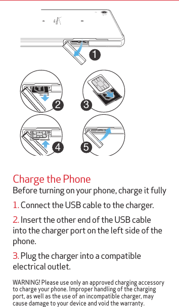 12345Charge the PhoneBefore turning on your phone, charge it fully 1. Connect the USB cable to the charger.2. Insert the other end of the USB cable into the charger port on the left side of the phone.3. Plug the charger into a compatible electrical outlet.WARNING! Please use only an approved charging accessory to charge your phone. Improper handling of the charging port, as well as the use of an incompatible charger, may cause damage to your device and void the warranty.