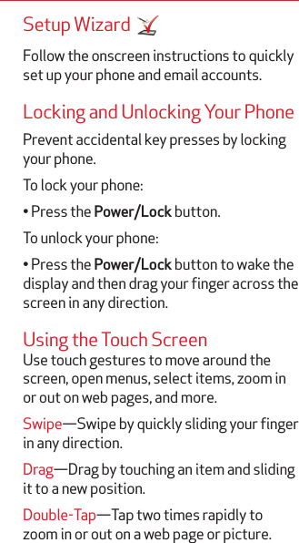 Setup Wizard Follow the onscreen instructions to quickly set up your phone and email accounts. Locking and Unlocking Your PhonePrevent accidental key presses by locking your phone.To lock your phone:• Press the Power/Lock button.To unlock your phone:• Press the Power/Lock button to wake the display and then drag your finger across the screen in any direction.Using the Touch ScreenUse touch gestures to move around the screen, open menus, select items, zoom in or out on web pages, and more.Swipe—Swipe by quickly sliding your finger in any direction.Drag—Drag by touching an item and sliding it to a new position.Double-Tap—Tap two times rapidly to zoom in or out on a web page or picture.