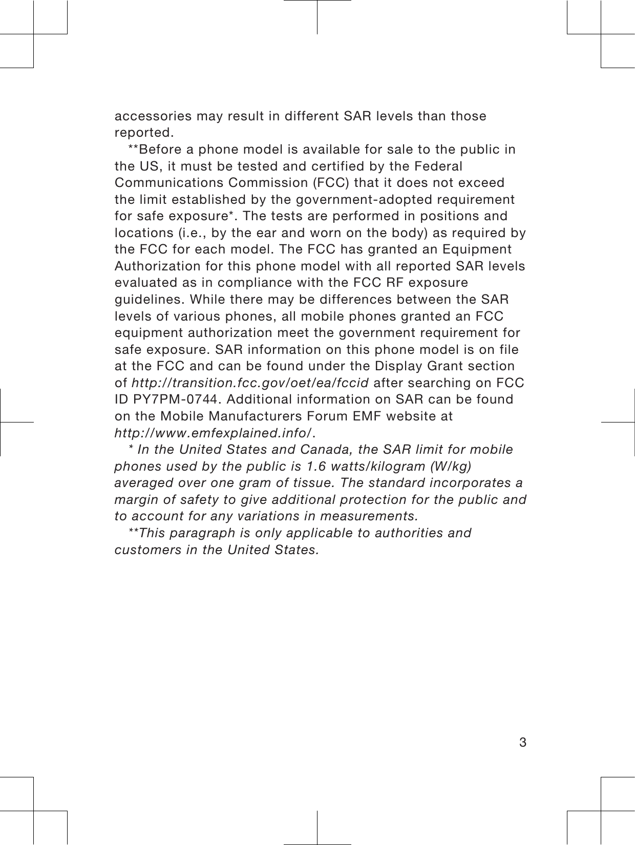 accessories may result in different SAR levels than thosereported.**Before a phone model is available for sale to the public inthe US, it must be tested and certified by the FederalCommunications Commission (FCC) that it does not exceedthe limit established by the government-adopted requirementfor safe exposure*. The tests are performed in positions andlocations (i.e., by the ear and worn on the body) as required bythe FCC for each model. The FCC has granted an EquipmentAuthorization for this phone model with all reported SAR levelsevaluated as in compliance with the FCC RF exposureguidelines. While there may be differences between the SARlevels of various phones, all mobile phones granted an FCCequipment authorization meet the government requirement forsafe exposure. SAR information on this phone model is on fileat the FCC and can be found under the Display Grant sectionof http://transition.fcc.gov/oet/ea/fccid after searching on FCCID PY7PM-04. Additional information on SAR can be foundon the Mobile Manufacturers Forum EMF website athttp://www.emfexplained.info/.* In the United States and Canada, the SAR limit for mobilephones used by the public is 1.6 watts/kilogram (W/kg)averaged over one gram of tissue. The standard incorporates amargin of safety to give additional protection for the public andto account for any variations in measurements.**This paragraph is only applicable to authorities andcustomers in the United States.3
