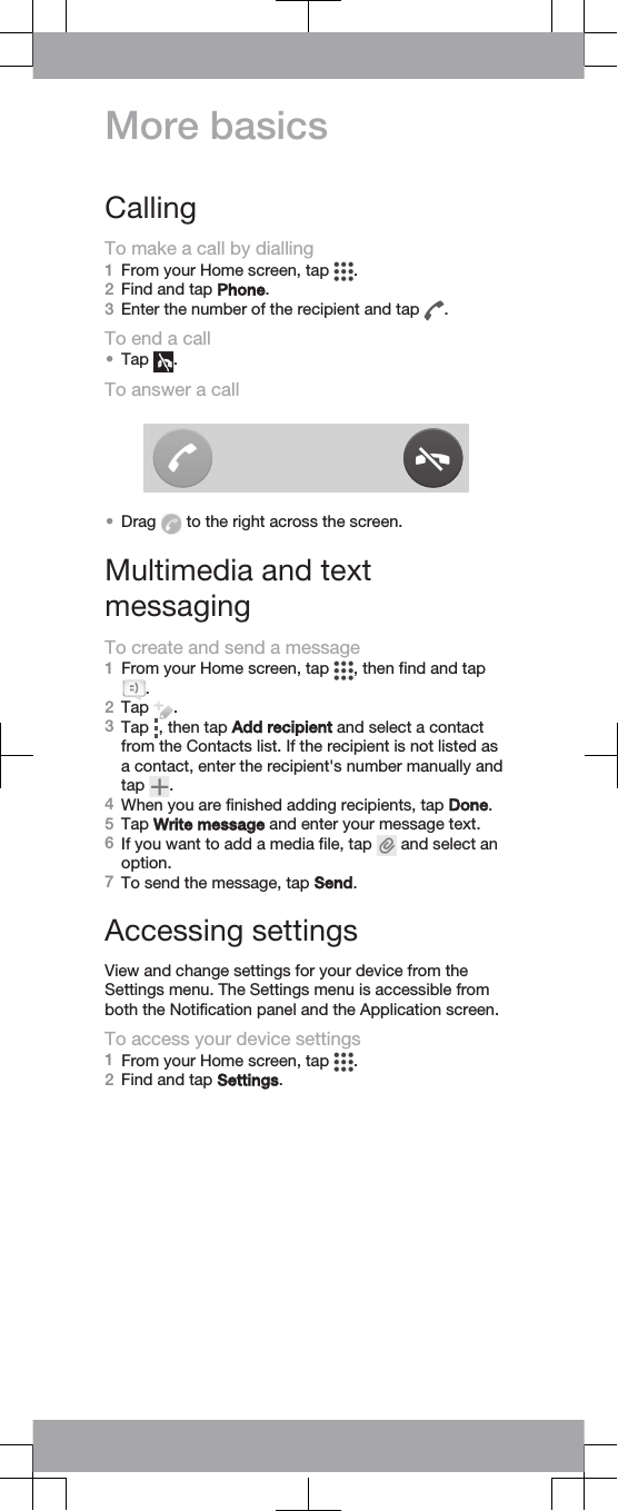 More basicsCallingTo make a call by dialling1From your Home screen, tap  .2Find and tap Phone.3Enter the number of the recipient and tap  .To end a call•Tap  .To answer a call•Drag   to the right across the screen.Multimedia and textmessagingTo create and send a message1From your Home screen, tap  , then find and tap.2Tap  .3Tap  , then tap Add recipient and select a contactfrom the Contacts list. If the recipient is not listed asa contact, enter the recipient&apos;s number manually andtap  .4When you are finished adding recipients, tap Done.5Tap Write message and enter your message text.6If you want to add a media file, tap   and select anoption.7To send the message, tap Send.Accessing settingsView and change settings for your device from theSettings menu. The Settings menu is accessible fromboth the Notification panel and the Application screen.To access your device settings1From your Home screen, tap  .2Find and tap Settings.