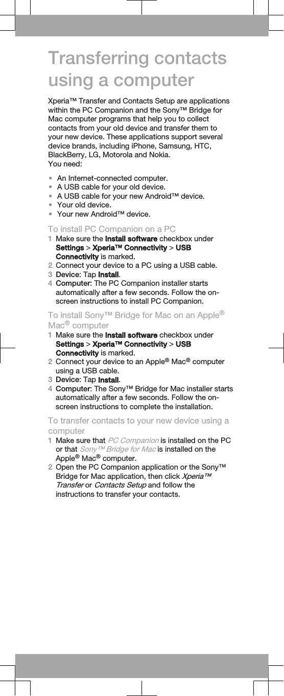 Transferring contactsusing a computerXperia™ Transfer and Contacts Setup are applicationswithin the PC Companion and the Sony™ Bridge forMac computer programs that help you to collectcontacts from your old device and transfer them toyour new device. These applications support severaldevice brands, including iPhone, Samsung, HTC,BlackBerry, LG, Motorola and Nokia.You need:•An Internet-connected computer.•A USB cable for your old device.•A USB cable for your new Android™ device.•Your old device.•Your new Android™ device.To install PC Companion on a PC1Make sure the Install software checkbox underSettings &gt; Xperia™ Connectivity &gt; USBConnectivity is marked.2Connect your device to a PC using a USB cable.3Device: Tap Install.4Computer: The PC Companion installer startsautomatically after a few seconds. Follow the on-screen instructions to install PC Companion.To install Sony™ Bridge for Mac on an Apple®Mac® computer1Make sure the Install software checkbox underSettings &gt; Xperia™ Connectivity &gt; USBConnectivity is marked.2Connect your device to an Apple® Mac® computerusing a USB cable.3Device: Tap Install.4Computer: The Sony™ Bridge for Mac installer startsautomatically after a few seconds. Follow the on-screen instructions to complete the installation.To transfer contacts to your new device using acomputer1Make sure that PC Companion is installed on the PCor that Sony™ Bridge for Mac is installed on theApple® Mac® computer.2Open the PC Companion application or the Sony™Bridge for Mac application, then click Xperia™Transfer or Contacts Setup and follow theinstructions to transfer your contacts.