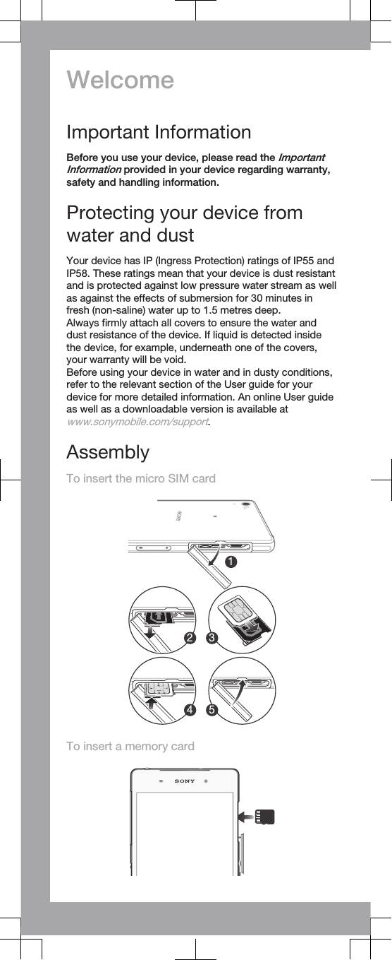 WelcomeImportant InformationBefore you use your device, please read the ImportantInformation provided in your device regarding warranty,safety and handling information.Protecting your device fromwater and dustYour device has IP (Ingress Protection) ratings of IP55 andIP58. These ratings mean that your device is dust resistantand is protected against low pressure water stream as wellas against the effects of submersion for 30 minutes infresh (non-saline) water up to 1.5 metres deep.Always firmly attach all covers to ensure the water anddust resistance of the device. If liquid is detected insidethe device, for example, underneath one of the covers,your warranty will be void.Before using your device in water and in dusty conditions,refer to the relevant section of the User guide for yourdevice for more detailed information. An online User guideas well as a downloadable version is available atwww.sonymobile.com/support.AssemblyTo insert the micro SIM card12 34 5To insert a memory card