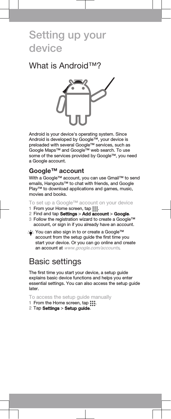 Setting up yourdeviceWhat is Android™?Android is your device&apos;s operating system. SinceAndroid is developed by Google™, your device ispreloaded with several Google™ services, such asGoogle Maps™ and Google™ web search. To usesome of the services provided by Google™, you needa Google account.Google™ accountWith a Google™ account, you can use Gmail™ to sendemails, Hangouts™ to chat with friends, and GooglePlay™ to download applications and games, music,movies and books.To set up a Google™ account on your device1From your Home screen, tap  .2Find and tap Settings &gt; Add account &gt; Google.3Follow the registration wizard to create a Google™account, or sign in if you already have an account.You can also sign in to or create a Google™account from the setup guide the first time youstart your device. Or you can go online and createan account at www.google.com/accounts.Basic settingsThe first time you start your device, a setup guideexplains basic device functions and helps you enteressential settings. You can also access the setup guidelater.To access the setup guide manually1From the Home screen, tap  .2Tap Settings &gt; Setup guide.