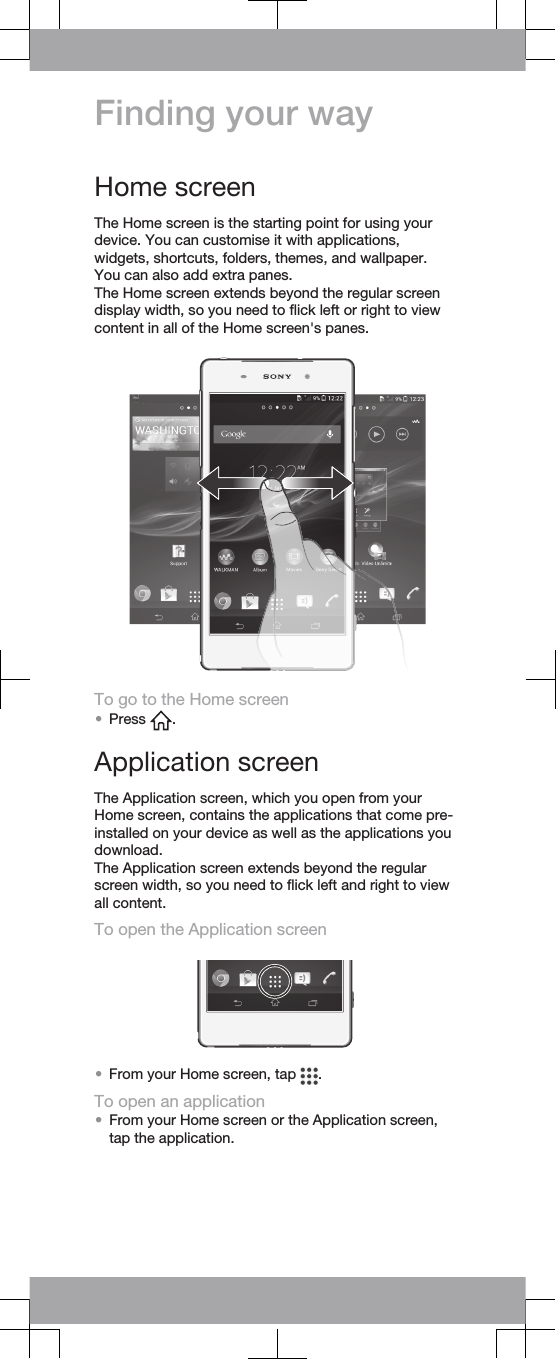 Finding your wayHome screenThe Home screen is the starting point for using yourdevice. You can customise it with applications,widgets, shortcuts, folders, themes, and wallpaper.You can also add extra panes.The Home screen extends beyond the regular screendisplay width, so you need to flick left or right to viewcontent in all of the Home screen&apos;s panes.To go to the Home screen•Press  .Application screenThe Application screen, which you open from yourHome screen, contains the applications that come pre-installed on your device as well as the applications youdownload.The Application screen extends beyond the regularscreen width, so you need to flick left and right to viewall content.To open the Application screen•From your Home screen, tap  .To open an application•From your Home screen or the Application screen,tap the application.