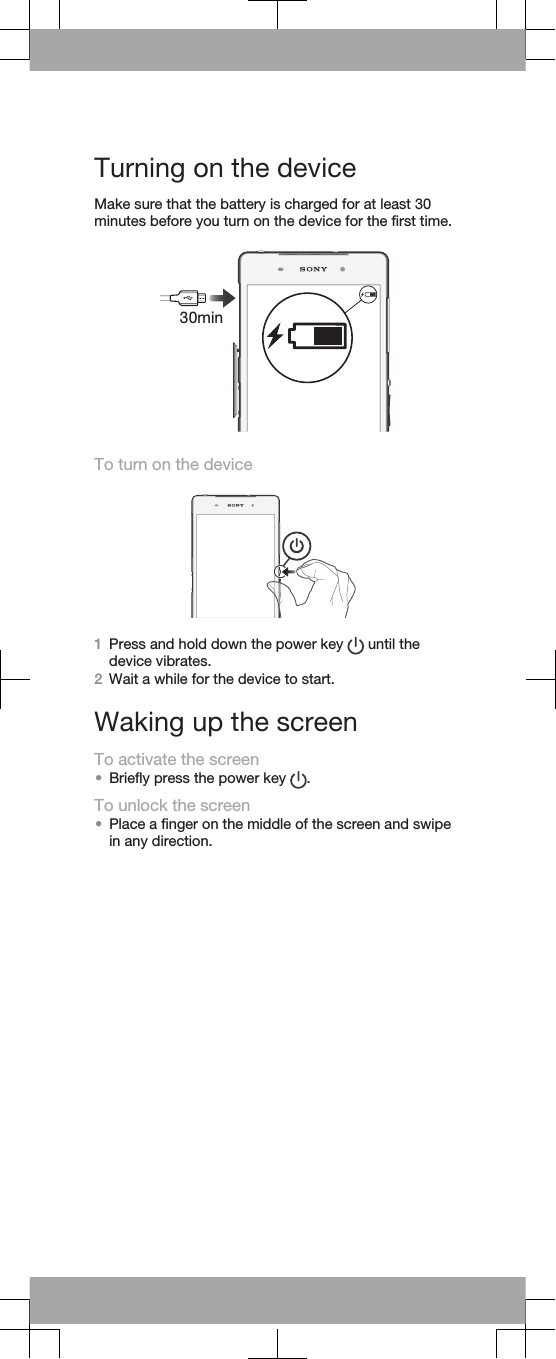 Turning on the deviceMake sure that the battery is charged for at least 30minutes before you turn on the device for the first time.30minTo turn on the device1Press and hold down the power key   until thedevice vibrates.2Wait a while for the device to start.Waking up the screenTo activate the screen•Briefly press the power key  .To unlock the screen•Place a finger on the middle of the screen and swipein any direction.