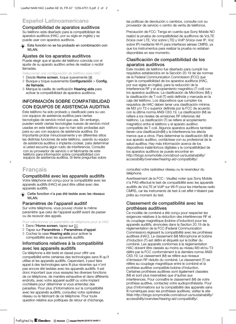 Español LatinoamericanoCompatibilidad de aparatos auditivosSu teléfono está diseñado para la compatibilidad deaparatos auditivos (HAC, por su sigla en inglés) y sepuede usar con aparatos auditivos.Esta función no se ha probado en combinación conWLAN.Ajustes de los aparatos auditivosPuede elegir que el ajuste del teléfono coincida con elajuste de su aparato auditivo antes de realizar o recibirllamadas.Seleccionar una configuración de teléfono para HAC1Desde Home screen, toque suavemente  .2Busque y toque suavemente Conﬁguración &gt; Conﬁg.de llamada.3Marque la casilla de veriﬁcación Hearing aids paraactivar la compatibilidad de aparatos auditivos.Este teléfono ha sido probado y clasiﬁcado para su usocon equipos de asistencia auditiva para ciertastecnologías de servicio móvil que usa. Sin embargo,pueden existir ciertas tecnologías nuevas de servicio móvilusadas en este teléfono que no han sido probadas aúnpara su uso con equipos de asistencia auditiva. Esimportante probar minuciosamente y en diferentes sitioslas distintas funciones de este teléfono, usando su equipoFrançaisCompatibilité avec les appareils auditifsVotre téléphone est conçu pour la compatibilité avec lesappareils auditifs (HAC) et peut être utilisé avec desappareils auditifs.Cette fonction n&apos;a pas été testée avec les réseauxWLAN.Paramètres de l&apos;appareil auditifSur votre téléphone, vous pouvez choisir le mêmeparamètre que celui de l&apos;appareil auditif avant de passerou de recevoir des appels.Pour sélectionner un paramètre de téléphone pour la HAC1Dans l&apos;Home screen, tapez sur  .2Tapez sur Paramètres &gt; Paramètres d&apos;appel.3Cochez la case Hearing aids pour activer lacompatibilité avec les appareils auditifs.Informations relatives à la compatibilitéavec les appareils auditifsCe téléphone a été testé et classé pour offrir unecompatibilité entre certaines des technologies sans ﬁl qu&apos;ilutilise et les appareils auditifs. Cependant, il peut faireappel à des technologies sans ﬁl plus récentes qui n&apos;ontpas encore été testées avec les appareils auditifs. Il estdonc important que vous essayiez les diverses fonctionsde ce téléphone, de manière exhaustive et dans différentsendroits, avec votre appareil auditif ou votre implantcochléaire pour déterminer si vous entendez desparasites. Pour plus d&apos;informations sur la compatibilitéde asistencia auditiva o implante coclear, para determinarsi usted escucha algún ruido de interferencia. Consultecon su proveedor de servicio o el fabricante de esteteléfono para información sobre compatibilidad conequipos de asistencia auditiva. Si tiene preguntas sobrelas políticas de devolución o cambios, consulte con suproveedor de servicio o centro de venta de teléfonos.Clasiﬁcación de compatibilidad de losaparatos auditivosEste modelo de teléfono fue diseñado para cumplir losrequisitos establecidos en la Sección 20.19 de las normasde la Federal Communication Commission (FCC) querigen la compatibilidad de los aparatos auditivos (HAC,por sus siglas en inglés), para la reducción de lainterferencia RF y el acoplamiento magnético (T-coil) conlos aparatos auditivos. La clasiﬁcación de Micrófono (M) yla clasiﬁcación de T-coil (T) está deﬁnida y marcada en lacaja del teléfono. Los dispositivos que cumplen losrequisitos de HAC deben tener una clasiﬁcación mínimade M3 y/o T3 o superior deﬁnida por la FCC de acuerdocon la última norma ANSI C63.19. La clasiﬁcación (M) sereﬁere a los niveles de emisiones RF inferiores delteléfono. La clasiﬁcación (T) se reﬁere al acoplamientomagnético entre el teléfono y el aparato auditivocompatible de T-coil. Algunos aparatos auditivos tambiéntienen una clasiﬁcación(M) y la interferencia los afectamenos que a otros. Para determinar la clasiﬁcación (M) desus aparato auditivo, contáctese con su profesional de lasalud auditiva. Hay más información acerca de losdispositivos inalámbricos digitales y la compatibilidad delos aparatos auditivos se puede encontrar enavec les appareils auditifs, consultez votre opérateurréseau ou le fabricant de ce téléphone. Pour toutequestion relative aux politiques de retour et d&apos;échange,consultez votre opérateur réseau ou le revendeur dutéléphone.Classement de compatibilité avec lesprothèses auditivesCe modèle de combiné a été conçu pour respecter lesexigences relatives à la réduction des interférences RF etdu couplage magnétique (bobine d&apos;induction) pour lesappareils auditifs, énoncées dans la Section 20.19 de laréglementation de la FCC (Federal CommunicationCommission) régissant la compatibilité avec les prothèsesauditives (HAC). Le classement (M) Microphone et bobined&apos;induction (T) est déﬁni et étiqueté sur le boîtier ducombiné. Les appareils conformes à la réglementationHAC doivent être classés au moins au niveau M3 et/ou T3déﬁni par la FCC conformément à la dernière norme ANSIC63.19. Le classement (M) se réfère aux niveauxd&apos;émission RF réduits du combiné. Le classement (T) seréfère au couplage magnétique entre le combiné et laprothèse auditive compatible bobine d&apos;induction.Certaines prothèses auditives sont également classées(M) et sont plus insensibles que d&apos;autres auxinterférences. Pour connaître le classement (M) de votreprothèse auditive, contactez votre audioprothésiste. Pourplus d’informations sur la compatibilité des appareils sansﬁl numériques avec les prothèses auditives, visitez le siteWeb May 30, 2012  13:36:45http://blogs.sonymobile.com/about-us/sustainability/accessibility/overview/hearing-aid-compatibility/.accessibility/overview/hearing-aid-compatibility/.http://blogs.sonymobile.com/about-us/sustainability/October 24, 2013  14:55:51Leaflet NAM HAC Leaflet AE XL FR A7  1239-4751.5.pdf  2  of   2Precaución de FCC: Tenga en cuenta que Sony Mobile NO realizó la prueba de compatibilidad de audífonos de VoLTE(Voice over LTE, Voz sobre LTE) y VoIP (Voice over IP, Voz sobre IP) mediante Wi-Fi para interfaces aéreas CMRS, ya que los instrumentos para realizar la prueba no estabandisponibles en ese momento.Avertissement de la FCC : Veuillez noter que Sony Mobilen&apos;a PAS effectué le test de compatibilité avec les appareils auditifs de VoLTE et VoIP sur Wi-Fi pour les interfaces radio CMRS, car les instruments de test à cet effet n&apos;étaient pas prêts au moment du test.INFORMACIÓN SOBRE COMPATIBILIDADCON EQUIPOS DE ASISTENCIA AUDITIVA