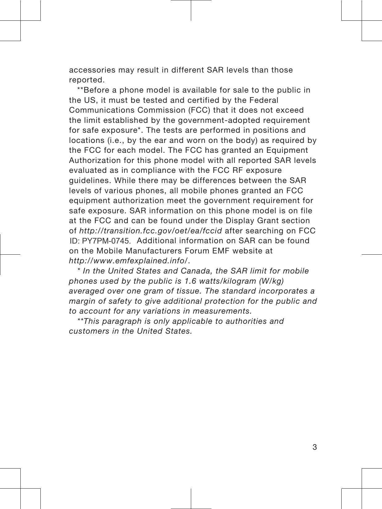 accessories may result in different SAR levels than thosereported.**Before a phone model is available for sale to the public inthe US, it must be tested and certified by the FederalCommunications Commission (FCC) that it does not exceedthe limit established by the government-adopted requirementfor safe exposure*. The tests are performed in positions andlocations (i.e., by the ear and worn on the body) as required bythe FCC for each model. The FCC has granted an EquipmentAuthorization for this phone model with all reported SAR levelsevaluated as in compliance with the FCC RF exposureguidelines. While there may be differences between the SARlevels of various phones, all mobile phones granted an FCCequipment authorization meet the government requirement forsafe exposure. SAR information on this phone model is on fileat the FCC and can be found under the Display Grant sectionof http://transition.fcc.gov/oet/ea/fccid after searching on FCCID PY7PM-0640. Additional information on SAR can be foundon the Mobile Manufacturers Forum EMF website athttp://www.emfexplained.info/.* In the United States and Canada, the SAR limit for mobilephones used by the public is 1.6 watts/kilogram (W/kg)averaged over one gram of tissue. The standard incorporates amargin of safety to give additional protection for the public andto account for any variations in measurements.**This paragraph is only applicable to authorities andcustomers in the United States.3,&apos; 3&lt;30