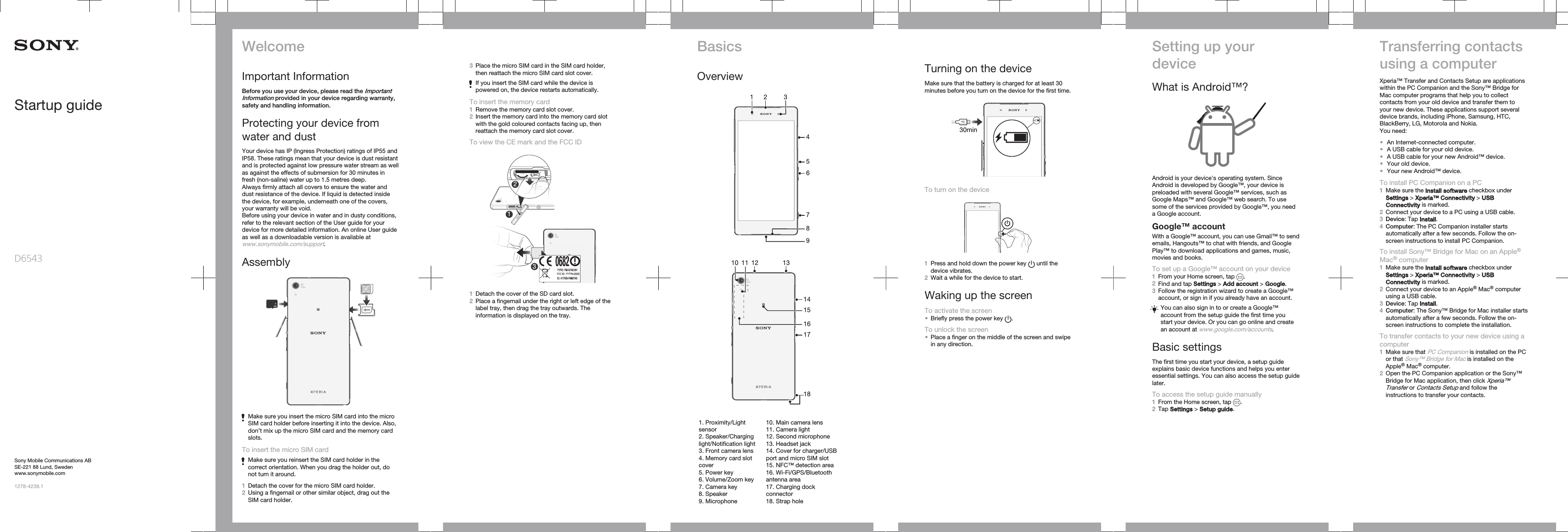 Startup guideD65Sony Mobile Communications ABSE-221 88 Lund, Swedenwww.sonymobile.com1278-4238.143WelcomeImportant InformationBefore you use your device, please read the ImportantInformation provided in your device regarding warranty,safety and handling information.Protecting your device fromwater and dustYour device has IP (Ingress Protection) ratings of IP55 andIP58. These ratings mean that your device is dust resistantand is protected against low pressure water stream as wellas against the effects of submersion for 30 minutes infresh (non-saline) water up to 1.5 metres deep.Always firmly attach all covers to ensure the water anddust resistance of the device. If liquid is detected insidethe device, for example, underneath one of the covers,your warranty will be void.Before using your device in water and in dusty conditions,refer to the relevant section of the User guide for yourdevice for more detailed information. An online User guideas well as a downloadable version is available atwww.sonymobile.com/support.AssemblyMake sure you insert the micro SIM card into the microSIM card holder before inserting it into the device. Also,don’t mix up the micro SIM card and the memory cardslots.To insert the micro SIM cardMake sure you reinsert the SIM card holder in thecorrect orientation. When you drag the holder out, donot turn it around.1Detach the cover for the micro SIM card holder.2Using a fingernail or other similar object, drag out theSIM card holder.3Place the micro SIM card in the SIM card holder,then reattach the micro SIM card slot cover.If you insert the SIM card while the device ispowered on, the device restarts automatically.To insert the memory card1Remove the memory card slot cover.2Insert the memory card into the memory card slotwith the gold coloured contacts facing up, thenreattach the memory card slot cover.To view the CE mark and the FCC ID123331Detach the cover of the SD card slot.2Place a fingernail under the right or left edge of thelabel tray, then drag the tray outwards. Theinformation is displayed on the tray.BasicsOverview1 24567389   1416171510 12 131118   1. Proximity/Lightsensor2. Speaker/Charginglight/Notification light3. Front camera lens4. Memory card slotcover5. Power key6. Volume/Zoom key7. Camera key8. Speaker9. Microphone10. Main camera lens11. Camera light12. Second microphone13. Headset jack14. Cover for charger/USBport and micro SIM slot15. NFC™ detection area16. Wi-Fi/GPS/Bluetoothantenna area17. Charging dockconnector18. Strap holeTurning on the deviceMake sure that the battery is charged for at least 30minutes before you turn on the device for the first time.30minTo turn on the device1Press and hold down the power key   until thedevice vibrates.2Wait a while for the device to start.Waking up the screenTo activate the screen•Briefly press the power key  .To unlock the screen•Place a finger on the middle of the screen and swipein any direction.Setting up yourdeviceWhat is Android™?Android is your device&apos;s operating system. SinceAndroid is developed by Google™, your device ispreloaded with several Google™ services, such asGoogle Maps™ and Google™ web search. To usesome of the services provided by Google™, you needa Google account.Google™ accountWith a Google™ account, you can use Gmail™ to sendemails, Hangouts™ to chat with friends, and GooglePlay™ to download applications and games, music,movies and books.To set up a Google™ account on your device1From your Home screen, tap  .2Find and tap Settings &gt; Add account &gt; Google.3Follow the registration wizard to create a Google™account, or sign in if you already have an account.You can also sign in to or create a Google™account from the setup guide the first time youstart your device. Or you can go online and createan account at www.google.com/accounts.Basic settingsThe first time you start your device, a setup guideexplains basic device functions and helps you enteressential settings. You can also access the setup guidelater.To access the setup guide manually1From the Home screen, tap  .2Tap Settings &gt; Setup guide.Transferring contactsusing a computerXperia™ Transfer and Contacts Setup are applicationswithin the PC Companion and the Sony™ Bridge forMac computer programs that help you to collectcontacts from your old device and transfer them toyour new device. These applications support severaldevice brands, including iPhone, Samsung, HTC,BlackBerry, LG, Motorola and Nokia.You need:•An Internet-connected computer.•A USB cable for your old device.•A USB cable for your new Android™ device.•Your old device.•Your new Android™ device.To install PC Companion on a PC1Make sure the Install software checkbox underSettings &gt; Xperia™ Connectivity &gt; USBConnectivity is marked.2Connect your device to a PC using a USB cable.3Device: Tap Install.4Computer: The PC Companion installer startsautomatically after a few seconds. Follow the on-screen instructions to install PC Companion.To install Sony™ Bridge for Mac on an Apple®Mac® computer1Make sure the Install software checkbox underSettings &gt; Xperia™ Connectivity &gt; USBConnectivity is marked.2Connect your device to an Apple® Mac® computerusing a USB cable.3Device: Tap Install.4Computer: The Sony™ Bridge for Mac installer startsautomatically after a few seconds. Follow the on-screen instructions to complete the installation.To transfer contacts to your new device using acomputer1Make sure that PC Companion is installed on the PCor that Sony™ Bridge for Mac is installed on theApple® Mac® computer.2Open the PC Companion application or the Sony™Bridge for Mac application, then click Xperia™Transfer or Contacts Setup and follow theinstructions to transfer your contacts.
