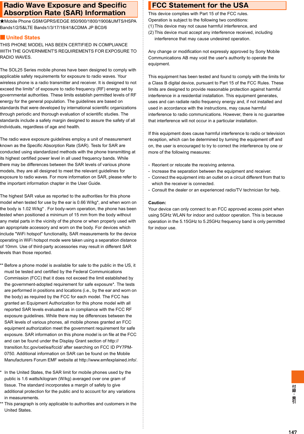 147★Mobile Phone GSM/GPRS/EDGE 850/900/1800/1900&amp;UMTS/HSPA Bands1/2/5&amp;LTE Bands1/3/17/18/41&amp;CDMA JP BC0/6■United StatesTHIS PHONE MODEL HAS BEEN CERTIFIED IN COMPLIANCE WITH THE GOVERNMENT&apos;S REQUIREMENTS FOR EXPOSURE TO RADIO WAVES.The SOL25 Series mobile phones have been designed to comply with applicable safety requirements for exposure to radio waves. Your wireless phone is a radio transmitter and receiver. It is designed to not exceed the limits* of exposure to radio frequency (RF) energy set by governmental authorities. These limits establish permitted levels of RF energy for the general population. The guidelines are based on standards that were developed by international scientific organizations through periodic and thorough evaluation of scientific studies. The standards include a safety margin designed to assure the safety of all individuals, regardless of age and health.The radio wave exposure guidelines employ a unit of measurement known as the Specific Absorption Rate (SAR). Tests for SAR are conducted using standardized methods with the phone transmitting at its highest certified power level in all used frequency bands. While there may be differences between the SAR levels of various phone models, they are all designed to meet the relevant guidelines for exposure to radio waves. For more information on SAR, please refer to the important information chapter in the User Guide.The highest SAR value as reported to the authorities for this phone model when tested for use by the ear is 0.66 W/kg*, and when worn on the body is 1.02 W/kg* . For body-worn operation, the phone has been tested when positioned a minimum of 15 mm from the body without any metal parts in the vicinity of the phone or when properly used with an appropriate accessory and worn on the body. For devices which include &quot;WiFi hotspot&quot; functionality, SAR measurements for the device operating in WiFi hotspot mode were taken using a separation distance of 10mm. Use of third-party accessories may result in different SAR levels than those reported.** Before a phone model is available for sale to the public in the US, it must be tested and certified by the Federal Communications Commission (FCC) that it does not exceed the limit established by the government-adopted requirement for safe exposure*. The tests are performed in positions and locations (i.e., by the ear and worn on the body) as required by the FCC for each model. The FCC has granted an Equipment Authorization for this phone model with all reported SAR levels evaluated as in compliance with the FCC RF exposure guidelines. While there may be differences between the SAR levels of various phones, all mobile phones granted an FCC equipment authorization meet the government requirement for safe exposure. SAR information on this phone model is on file at the FCC and can be found under the Display Grant section of http://transition.fcc.gov/oet/ea/fccid/ after searching on FCC ID PY7PM-0750. Additional information on SAR can be found on the Mobile Manufacturers Forum EMF website at http://www.emfexplained.info/.* In the United States, the SAR limit for mobile phones used by the public is 1.6 watts/kilogram (W/kg) averaged over one gram of tissue. The standard incorporates a margin of safety to give additional protection for the public and to account for any variations in measurements.** This paragraph is only applicable to authorities and customers in the United States.This device complies with Part 15 of the FCC rules.  Operation is subject to the following two conditions: (1) This device may not cause harmful interference, and(2) This device must accept any interference received, including interference that may cause undesired operation.Any change or modification not expressly approved by Sony Mobile Communications AB may void the user&apos;s authority to operate the equipment.This equipment has been tested and found to comply with the limits for a Class B digital device, pursuant to Part 15 of the FCC Rules. These limits are designed to provide reasonable protection against harmful interference in a residential installation. This equipment generates, uses and can radiate radio frequency energy and, if not installed and used in accordance with the instructions, may cause harmful interference to radio communications. However, there is no guarantee that interference will not occur in a particular installation.If this equipment does cause harmful interference to radio or television reception, which can be determined by turning the equipment off and on, the user is encouraged to try to correct the interference by one or more of the following measures:- Reorient or relocate the receiving antenna.- Increase the separation between the equipment and receiver.- Connect the equipment into an outlet on a circuit different from that to which the receiver is connected.- Consult the dealer or an experienced radio/TV technician for help.Caution:Your device can only connect to an FCC approved access point when using 5GHz WLAN for indoor and outdoor operation. This is because operation in the 5.15GHz to 5.25GHz frequency band is only permitted for indoor use.Radio Wave Exposure and Specific Absorption Rate (SAR) InformationFCC Statement for the USA