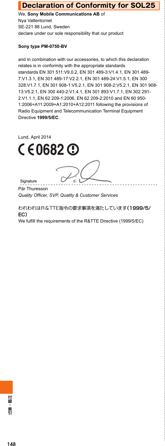 148We, Sony Mobile Communications AB ofNya Vattentornet SE-221 88 Lund, Sweden declare under our sole responsibility that our productSony type PM-0750-BVand in combination with our accessories, to which this declaration relates is in conformity with the appropriate standards standards EN 301 511:V9.0.2, EN 301 489-3:V1.4.1, EN 301 489-7:V1.3.1, EN 301 489-17:V2.2.1, EN 301 489-24:V1.5.1, EN 300 328:V1.7.1, EN 301 908-1:V5.2.1, EN 301 908-2:V5.2.1, EN 301 908-13:V5.2.1, EN 300 440-2:V1.4.1, EN 301 893:V1.7.1, EN 302 291-2:V1.1.1, EN 62 209-1:2006, EN 62 209-2:2010 and EN 60 950-1:2006+A11:2009+A1:2010+A12:2011 following the provisions of Radio Equipment and Telecommunication Terminal Equipment Directive 1999/5/EC.Lund, April 2014Pär ThuressonQuality Officer, SVP, Quality &amp; Customer ServicesわれわれはR＆TTE指令の要求事項を満たしています（1999/5/EC）We fulfill the requirements of the R&amp;TTE Directive (1999/5/EC)Declaration of Conformity for SOL25Signature