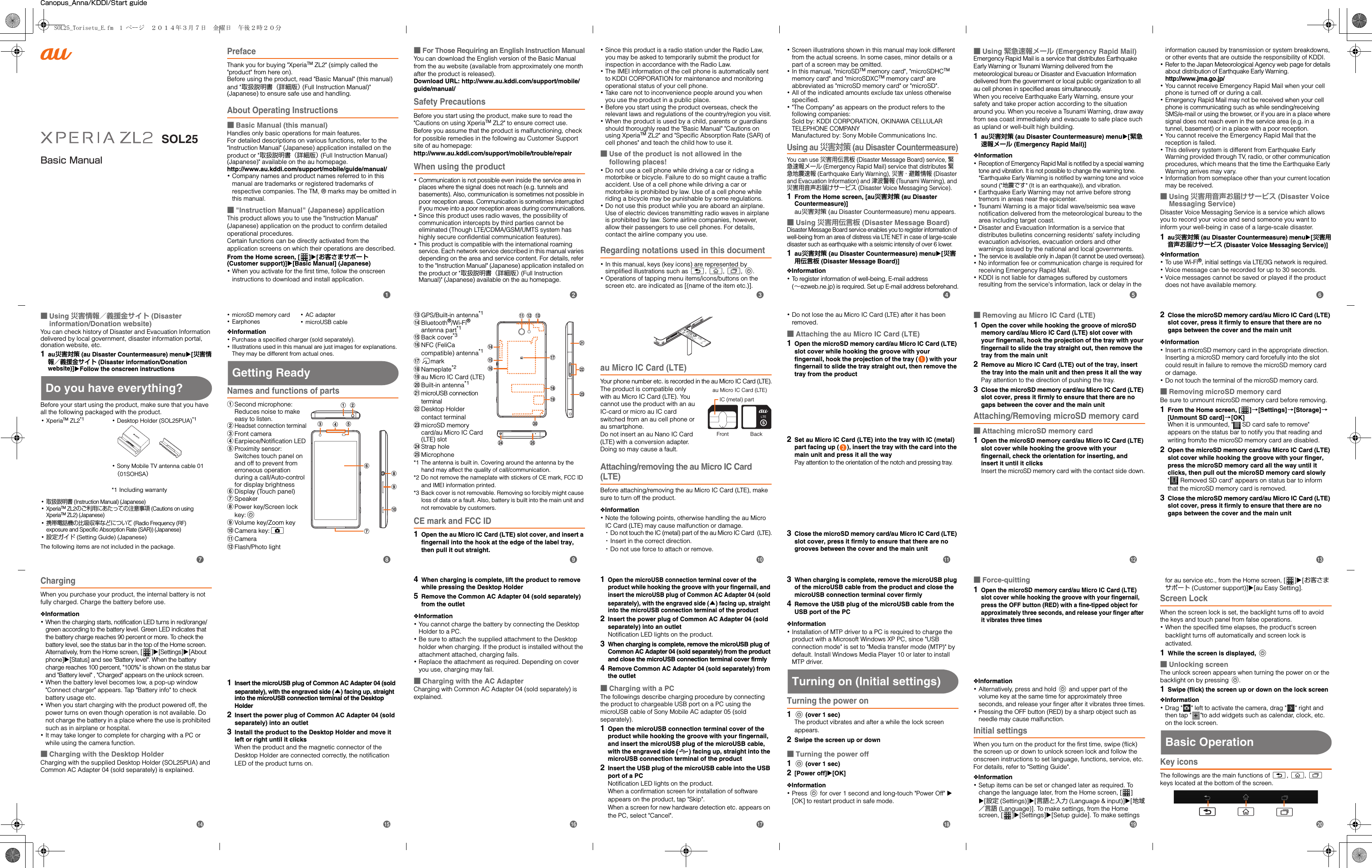SOL25Basic ManualCanopus_Anna/KDDI/Start guidePrefaceThank you for buying &quot;XperiaTM ZL2&quot; (simply called the &quot;product&quot; from here on). Before using the product, read &quot;Basic Manual&quot; (this manual) and &quot;取扱説明書（詳細版） (Full Instruction Manual)&quot; (Japanese) to ensure safe use and handling.About Operating Instructions■Basic Manual (this manual)Handles only basic operations for main features.For detailed descriptions on various functions, refer to the &quot;Instruction Manual&quot; (Japanese) application installed on the product or &quot;取扱説明書（詳細版） (Full Instruction Manual) (Japanese)&quot; available on the au homepage.http://www.au.kddi.com/support/mobile/guide/manual/･Company names and product names referred to in this manual are trademarks or registered trademarks of respective companies. The TM, ® marks may be omitted in this manual.■&quot;Instruction Manual&quot; (Japanese) applicationThis product allows you to use the &quot;Instruction Manual&quot; (Japanese) application on the product to confirm detailed operational procedures.Certain functions can be directly activated from the application screens on which their operations are described.From the Home screen, [ ]X[お客さまサポート (Customer support)]X[Basic Manual] (Japanese)･When you activate for the first time, follow the onscreen instructions to download and install application.■For Those Requiring an English Instruction ManualYou can download the English version of the Basic Manual from the au website (available from approximately one month after the product is released). Download URL: http://www.au.kddi.com/support/mobile/guide/manual/Safety PrecautionsBefore you start using the product, make sure to read the &quot;Cautions on using XperiaTM ZL2&quot; to ensure correct use.Before you assume that the product is malfunctioning, check for possible remedies in the following au Customer Support site of au homepage:http://www.au.kddi.com/support/mobile/trouble/repairWhen using the product･Communication is not possible even inside the service area in places where the signal does not reach (e.g. tunnels and basements). Also, communication is sometimes not possible in poor reception areas. Communication is sometimes interrupted if you move into a poor reception areas during communications.･Since this product uses radio waves, the possibility of communication intercepts by third parties cannot be eliminated (Though LTE/CDMA/GSM/UMTS system has highly secure confidential communication features).･This product is compatible with the international roaming service. Each network service described in this manual varies depending on the area and service content. For details, refer to the &quot;Instruction Manual&quot; (Japanese) application installed on the product or &quot;取扱説明書（詳細版） (Full Instruction Manual)&quot; (Japanese) available on the au homepage.･Since this product is a radio station under the Radio Law, you may be asked to temporarily submit the product for inspection in accordance with the Radio Law.･The IMEI information of the cell phone is automatically sent to KDDI CORPORATION for maintenance and monitoring operational status of your cell phone.･Take care not to inconvenience people around you when you use the product in a public place.･Before you start using the product overseas, check the relevant laws and regulations of the country/region you visit.･When the product is used by a child, parents or guardians should thoroughly read the &quot;Basic Manual&quot; &quot;Cautions on using XperiaTM ZL2&quot; and &quot;Specific Absorption Rate (SAR) of cell phones&quot; and teach the child how to use it.■Use of the product is not allowed in the following places!･Do not use a cell phone while driving a car or riding a motorbike or bicycle. Failure to do so might cause a traffic accident. Use of a cell phone while driving a car or motorbike is prohibited by law. Use of a cell phone while riding a bicycle may be punishable by some regulations.･Do not use this product while you are aboard an airplane. Use of electric devices transmitting radio waves in airplane is prohibited by law. Some airline companies, however, allow their passengers to use cell phones. For details, contact the airline company you use.Regarding notations used in this document･In this manual, keys (key icons) are represented by simplified illustrations such as x, y, r, P.･Operations of tapping menu items/icons/buttons on the screen etc. are indicated as [(name of the item etc.)].･Screen illustrations shown in this manual may look different from the actual screens. In some cases, minor details or a part of a screen may be omitted.･In this manual, &quot;microSDTM memory card&quot;, &quot;microSDHCTM memory card&quot; and &quot;microSDXCTM memory card&quot; are abbreviated as &quot;microSD memory card&quot; or &quot;microSD&quot;.･All of the indicated amounts exclude tax unless otherwise specified.･&quot;The Company&quot; as appears on the product refers to the following companies: Sold by: KDDI CORPORATION, OKINAWA CELLULAR TELEPHONE COMPANYManufactured by: Sony Mobile Communications Inc.Using au 災害対策 (au Disaster Countermeasure)You can use 災害用伝言板 (Disaster Message Board) service, 緊急速報メール (Emergency Rapid Mail) service that distributes 緊急地震速報 (Earthquake Early Warning), 災害・避難情報 (Disaster and Evacuation Information) and 津波警報 (Tsunami Warning), and 災害用音声お届けサービス (Disaster Voice Messaging Service).1From the Home screen, [au災害対策 (au Disaster Countermeasure)]au災害対策 (au Disaster Countermeasure) menu appears.■Using 災害用伝言板 (Disaster Message Board)Disaster Message Board service enables you to register information of well-being from an area of distress via LTE NET in case of large-scale disaster such as earthquake with a seismic intensity of over 6 lower.1au災害対策 (au Disaster Countermeasure) menuX[災害用伝言板 (Disaster Message Board)]❖Information･To register information of well-being, E-mail address (∼ezweb.ne.jp) is required. Set up E-mail address beforehand.■Using 緊急速報メール (Emergency Rapid Mail)Emergency Rapid Mail is a service that distributes Earthquake Early Warning or Tsunami Warning delivered from the meteorological bureau or Disaster and Evacuation Information delivered from the government or local public organization to all au cell phones in specified areas simultaneously.When you receive Earthquake Early Warning, ensure your safety and take proper action according to the situation around you. When you receive a Tsunami Warning, draw away from sea coast immediately and evacuate to safe place such as upland or well-built high building.1au災害対策 (au Disaster Countermeasure) menuX[緊急速報メール (Emergency Rapid Mail)]❖Information･Reception of Emergency Rapid Mail is notified by a special warning tone and vibration. It is not possible to change the warning tone.*Earthquake Early Warning is notified by warning tone and voice sound (&quot;地震です&quot; (It is an earthquake)), and vibration.･Earthquake Early Warning may not arrive before strong tremors in areas near the epicenter.･Tsunami Warning is a major tidal wave/seismic sea wave notification delivered from the meteorological bureau to the area including target coast.･Disaster and Evacuation Information is a service that distributes bulletins concerning residents&apos; safety including evacuation advisories, evacuation orders and other warnings issued by the national and local governments.･The service is available only in Japan (it cannot be used overseas).･No information fee or communication charge is required for receiving Emergency Rapid Mail.･KDDI is not liable for damages suffered by customers resulting from the service&apos;s information, lack or delay in the information caused by transmission or system breakdowns, or other events that are outside the responsibility of KDDI.･Refer to the Japan Meteorological Agency web page for details about distribution of Earthquake Early Warning.http://www.jma.go.jp/･You cannot receive Emergency Rapid Mail when your cell phone is turned off or during a call.･Emergency Rapid Mail may not be received when your cell phone is communicating such as while sending/receiving SMS/e-mail or using the browser, or if you are in a place where signal does not reach even in the service area (e.g. in a tunnel, basement) or in a place with a poor reception.･You cannot receive the Emergency Rapid Mail that the reception is failed.･This delivery system is different from Earthquake Early Warning provided through TV, radio, or other communication procedures, which means that the time the Earthquake Early Warning arrives may vary.･Information from someplace other than your current location may be received.■Using 災害用音声お届けサービス (Disaster Voice Messaging Service)Disaster Voice Messaging Service is a service which allows you to record your voice and send someone you want to inform your well-being in case of a large-scale disaster.1au災害対策 (au Disaster Countermeasure) menuX[災害用音声お届けサービス (Disaster Voice Messaging Service)]❖Information･To u se  W i- Fi ®, initial settings via LTE/3G network is required.･Voice message can be recorded for up to 30 seconds.･Voice messages cannot be saved or played if the product does not have available memory.■Using 災害情報／義援金サイト (Disaster information/Donation website)You can check history of Disaster and Evacuation Information delivered by local government, disaster information portal, donation website, etc.1au災害対策 (au Disaster Countermeasure) menuX[災害情報／義援金サイト (Disaster information/Donation website)]XFollow the onscreen instructionsDo you have everything?Before your start using the product, make sure that you have all the following packaged with the product.The following items are not included in the package.･microSD memory card･Earphones❖Information･Purchase a specified charger (sold separately).･Illustrations used in this manual are just images for explanations. They may be different from actual ones.Getting ReadyNames and functions of partsaSecond microphone: Reduces noise to make easy to listen.bHeadset connection terminalcFront cameradEarpiece/Notification LEDeProximity sensor: Switches touch panel on and off to prevent from erroneous operation during a call/Auto-control for display brightnessfDisplay (Touch panel)gSpeakerhPower key/Screen lock key:PiVolume key/Zoom keyjCamera key:kkCameralFlash/Photo lightmGPS/Built-in antenna*1nBluetooth®/Wi-Fi® antenna part*1oBack cover*3pNFC (FeliCa compatible) antenna*1qmarkrNameplate*2sau Micro IC Card (LTE)tBuilt-in antenna*1umicroUSB connection terminalvDesktop Holder contact terminalwmicroSD memory card/au Micro IC Card (LTE) slotxStrap holeyMicrophone*1 The antenna is built in. Covering around the antenna by the hand may affect the quality of call/communication.*2 Do not remove the nameplate with stickers of CE mark, FCC ID and IMEI information printed.*3 Back cover is not removable. Removing so forcibly might cause loss of data or a fault. Also, battery is built into the main unit and not removable by customers.CE mark and FCC ID1Open the au Micro IC Card (LTE) slot cover, and insert a fingernail into the hook at the edge of the label tray, then pull it out straight.au Micro IC Card (LTE)Your phone number etc. is recorded in the au Micro IC Card (LTE).The product is compatible only with au Micro IC Card (LTE). You cannot use the product with an au IC-card or micro au IC card switched from an au cell phone or au smartphone.Do not insert an au Nano IC Card (LTE) with a conversion adapter. Doing so may cause a fault.Attaching/removing the au Micro IC Card (LTE)Before attaching/removing the au Micro IC Card (LTE), make sure to turn off the product.❖Information･Note the following points, otherwise handling the au Micro IC Card (LTE) may cause malfunction or damage.･Do not touch the IC (metal) part of the au Micro IC Card  (LTE).･Insert in the correct direction.･Do not use force to attach or remove.･Do not lose the au Micro IC Card (LTE) after it has been removed.■Attaching the au Micro IC Card (LTE)1Open the microSD memory card/au Micro IC Card (LTE) slot cover while hooking the groove with your fingernail, hook the projection of the tray ( ) with your fingernail to slide the tray straight out, then remove the tray from the product2Set au Micro IC Card (LTE) into the tray with IC (metal) part facing up ( ), insert the tray with the card into the main unit and press it all the wayPay attention to the orientation of the notch and pressing tray.3Close the microSD memory card/au Micro IC Card (LTE) slot cover, press it firmly to ensure that there are no grooves between the cover and the main unit■Removing au Micro IC Card (LTE)1Open the cover while hooking the groove of microSD memory card/au Micro IC Card (LTE) slot cover with your fingernail, hook the projection of the tray with your fingernail to slide the tray straight out, then remove the tray from the main unit2Remove au Micro IC Card (LTE) out of the tray, insert the tray into the main unit and then press it all the wayPay attention to the direction of pushing the tray.3Close the microSD memory card/au Micro IC Card (LTE) slot cover, press it firmly to ensure that there are no gaps between the cover and the main unitAttaching/Removing microSD memory card■Attaching microSD memory card1Open the microSD memory card/au Micro IC Card (LTE) slot cover while hooking the groove with your fingernail, check the orientation for inserting, and insert it until it clicksInsert the microSD memory card with the contact side down.2Close the microSD memory card/au Micro IC Card (LTE) slot cover, press it firmly to ensure that there are no gaps between the cover and the main unit❖Information･Insert a microSD memory card in the appropriate direction. Inserting a microSD memory card forcefully into the slot could result in failure to remove the microSD memory card or damage.･Do not touch the terminal of the microSD memory card.■Removing microSD memory cardBe sure to unmount microSD memory card before removing.1From the Home screen, [ ]→[Settings]→[Storage]→[Unmount SD card]→[OK]When it is unmounted, &quot;  SD card safe to remove&quot; appears on the status bar to notify you that reading and writing from/to the microSD memory card are disabled.2Open the microSD memory card/au Micro IC Card (LTE) slot cover while hooking the groove with your finger, press the microSD memory card all the way until it clicks, then pull out the microSD memory card slowly&quot;  Removed SD card&quot; appears on status bar to inform that the microSD memory card is removed.3Close the microSD memory card/au Micro IC Card (LTE) slot cover, press it firmly to ensure that there are no gaps between the cover and the main unit･XperiaTM ZL2*1 ･Desktop Holder (SOL25PUA)*1･Sony Mobile TV antenna cable 01 （01SOHSA）*1 Including warranty･取扱説明書 (Instruction Manual) (Japanese)･XperiaTM ZL2のご利用にあたっての注意事項 (Cautions on using XperiaTM ZL2) (Japanese)･携帯電話機の比吸収率などについて (Radio Frequency (RF) exposure and Specific Absorption Rate (SAR)) (Japanese)･設定ガイド (Setting Guide) (Japanese)fgjhibacedlmuwvqrsktnopyxIC (metal) partFront Backau Micro IC Card (LTE)ChargingWhen you purchase your product, the internal battery is not fully charged. Charge the battery before use.❖Information･When the charging starts, notification LED turns in red/orange/green according to the battery level. Green LED indicates that the battery charge reaches 90 percent or more. To check the battery level, see the status bar in the top of the Home screen. Alternatively, from the Home screen, [ ]X[Settings]X[About phone]X[Status] and see &quot;Battery level&quot;. When the battery charge reaches 100 percent, &quot;100%&quot; is shown on the status bar and &quot;Battery level&quot; , &quot;Charged&quot; appears on the unlock screen.･When the battery level becomes low, a pop-up window &quot;Connect charger&quot; appears. Tap &quot;Battery info&quot; to check battery usage etc.･When you start charging with the product powered off, the power turns on even though operation is not available. Do not charge the battery in a place where the use is prohibited such as in airplane or hospital.･It may take longer to complete for charging with a PC or while using the camera function.■Charging with the Desktop HolderCharging with the supplied Desktop Holder (SOL25PUA) and Common AC Adapter 04 (sold separately) is explained.1Insert the microUSB plug of Common AC Adapter 04 (sold separately), with the engraved side (▲) facing up, straight into the microUSB connection terminal of the Desktop Holder2Insert the power plug of Common AC Adapter 04 (sold separately) into an outlet3Install the product to the Desktop Holder and move it left or right until it clicksWhen the product and the magnetic connector of the Desktop Holder are connected correctly, the notification LED of the product turns on.4When charging is complete, lift the product to remove while pressing the Desktop Holder5Remove the Common AC Adapter 04 (sold separately) from the outlet❖Information･You cannot charge the battery by connecting the Desktop Holder to a PC.･Be sure to attach the supplied attachment to the Desktop holder when charging. If the product is installed without the attachment attached, charging fails.･Replace the attachment as required. Depending on cover you use, charging may fail.■Charging with the AC AdapterCharging with Common AC Adapter 04 (sold separately) is explained.1Open the microUSB connection terminal cover of the product while hooking the groove with your fingernail, and insert the microUSB plug of Common AC Adapter 04 (sold separately), with the engraved side (▲) facing up, straight into the microUSB connection terminal of the product2Insert the power plug of Common AC Adapter 04 (sold separately) into an outletNotification LED lights on the product.3When charging is complete, remove the microUSB plug of Common AC Adapter 04 (sold separately) from the product and close the microUSB connection terminal cover firmly4Remove Common AC Adapter 04 (sold separately) from the outlet■Charging with a PCThe followings describe charging procedure by connecting the product to chargeable USB port on a PC using the microUSB cable of Sony Mobile AC adapter 05 (sold separately).1Open the microUSB connection terminal cover of the product while hooking the groove with your fingernail, and insert the microUSB plug of the microUSB cable, with the engraved side ( ) facing up, straight into the microUSB connection terminal of the product2Insert the USB plug of the microUSB cable into the USB port of a PCNotification LED lights on the product.When a confirmation screen for installation of software appears on the product, tap &quot;Skip&quot;.When a screen for new hardware detection etc. appears on the PC, select &quot;Cancel&quot;.3When charging is complete, remove the microUSB plug of the microUSB cable from the product and close the microUSB connection terminal cover firmly4Remove the USB plug of the microUSB cable from the USB port of the PC❖Information･Installation of MTP driver to a PC is required to charge the product with a Microsoft Windows XP PC, since &quot;USB connection mode&quot; is set to &quot;Media transfer mode (MTP)&quot; by default. Install Windows Media Player 10 or later to install MTP driver.Turning on (Initial settings)Turning the power on1P (over 1 sec)The product vibrates and after a while the lock screen appears.2Swipe the screen up or down■Turning the power off1P (over 1 sec)2[Power off]X[OK]❖Information･Press P for over 1 second and long-touch &quot;Power Off&quot; X [OK] to restart product in safe mode.■Force-quitting1Open the microSD memory card/au Micro IC Card (LTE) slot cover while hooking the groove with your fingernail, press the OFF button (RED) with a fine-tipped object for approximately three seconds, and release your finger after it vibrates three times❖Information･Alternatively, press and hold P and upper part of the volume key at the same time for approximately three seconds, and release your finger after it vibrates three times.･Pressing the OFF button (RED) by a sharp object such as needle may cause malfunction.Initial settingsWhen you turn on the product for the first time, swipe (flick) the screen up or down to unlock screen lock and follow the onscreen instructions to set language, functions, service, etc. For details, refer to &quot;Setting Guide&quot;.❖Information･Setup items can be set or changed later as required. To change the language later, from the Home screen, [ ] X[設定 (Settings)]X[言語と入力 (Language &amp; input)]X[地域／言語 (Language)]. To make settings, from the Home screen, [ ]X[Settings]X[Setup guide]. To make settings for au service etc., from the Home screen, [ ]X[お客さまサポート (Customer support)]X[au Easy Setting].Screen LockWhen the screen lock is set, the backlight turns off to avoid the keys and touch panel from false operations.･When the specified time elapses, the product&apos;s screen backlight turns off automatically and screen lock is activated.1While the screen is displayed, P■Unlocking screenThe unlock screen appears when turning the power on or the backlight on by pressing P.1Swipe (flick) the screen up or down on the lock screen❖Information･Drag &quot; &quot; left to activate the camera, drag &quot; &quot; right and then tap &quot; &quot;to add widgets such as calendar, clock, etc. on the lock screen.Basic OperationKey iconsThe followings are the main functions of x, y, r keys located at the bottom of the screen.xx y rbcdefijklmghpqrstnoa･AC adapter･microUSB cableSOL25_Torisetu_E.fm  1 ページ  ２０１４年３月７日　金曜日　午後２時２０分