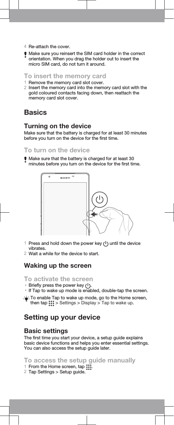 4Re-attach the cover.Make sure you reinsert the SIM card holder in the correctorientation. When you drag the holder out to insert themicro SIM card, do not turn it around.To insert the memory card1Remove the memory card slot cover.2Insert the memory card into the memory card slot with thegold coloured contacts facing down, then reattach thememory card slot cover.BasicsTurning on the deviceMake sure that the battery is charged for at least 30 minutesbefore you turn on the device for the first time.To turn on the deviceMake sure that the battery is charged for at least 30minutes before you turn on the device for the first time.1Press and hold down the power key   until the devicevibrates.2Wait a while for the device to start.Waking up the screenTo activate the screen•Briefly press the power key  .•If Tap to wake up mode is enabled, double-tap the screen.To enable Tap to wake up mode, go to the Home screen,then tap   &gt; Settings &gt; Display &gt; Tap to wake up.Setting up your deviceBasic settingsThe first time you start your device, a setup guide explainsbasic device functions and helps you enter essential settings.You can also access the setup guide later.To access the setup guide manually1From the Home screen, tap  .2Tap Settings &gt; Setup guide.