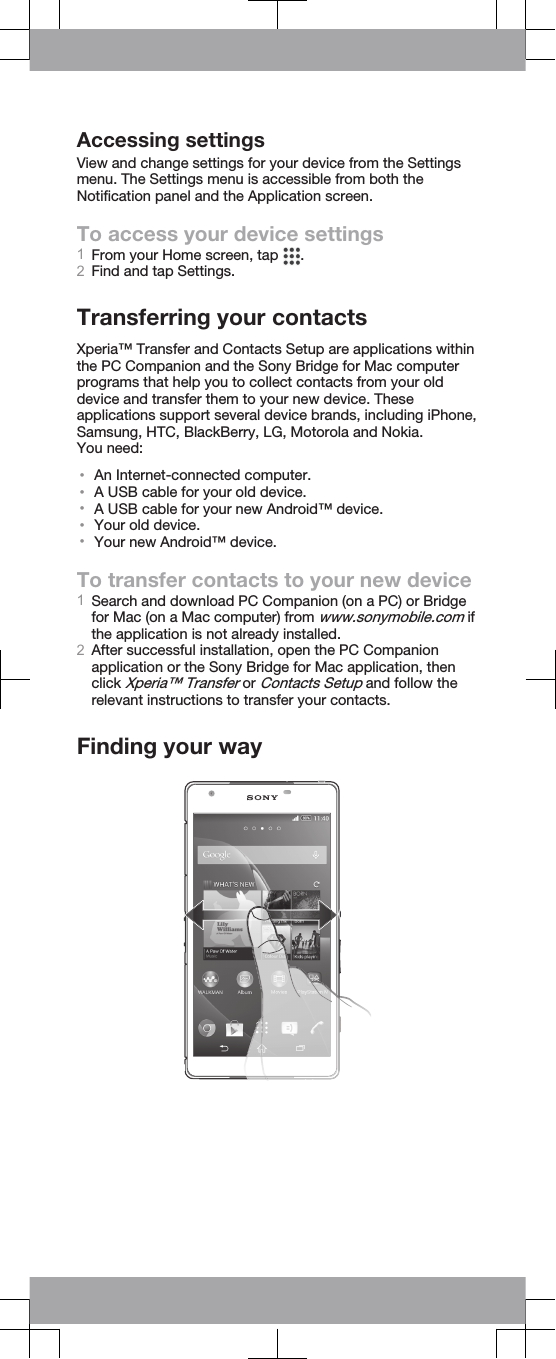 Accessing settingsView and change settings for your device from the Settingsmenu. The Settings menu is accessible from both theNotification panel and the Application screen.To access your device settings1From your Home screen, tap  .2Find and tap Settings.Transferring your contactsXperia™ Transfer and Contacts Setup are applications withinthe PC Companion and the Sony Bridge for Mac computerprograms that help you to collect contacts from your olddevice and transfer them to your new device. Theseapplications support several device brands, including iPhone,Samsung, HTC, BlackBerry, LG, Motorola and Nokia.You need:•An Internet-connected computer.•A USB cable for your old device.•A USB cable for your new Android™ device.•Your old device.•Your new Android™ device.To transfer contacts to your new device1Search and download PC Companion (on a PC) or Bridgefor Mac (on a Mac computer) from www.sonymobile.com ifthe application is not already installed.2After successful installation, open the PC Companionapplication or the Sony Bridge for Mac application, thenclick Xperia™ Transfer or Contacts Setup and follow therelevant instructions to transfer your contacts.Finding your way