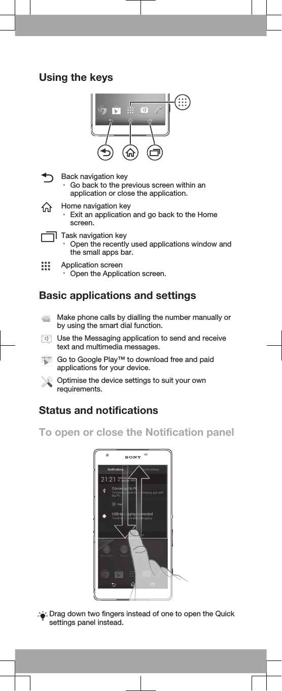 Using the keysBack navigation key•Go back to the previous screen within anapplication or close the application.Home navigation key•Exit an application and go back to the Homescreen.Task navigation key•Open the recently used applications window andthe small apps bar.Application screen•Open the Application screen.Basic applications and settingsMake phone calls by dialling the number manually orby using the smart dial function.Use the Messaging application to send and receivetext and multimedia messages.Go to Google Play™ to download free and paidapplications for your device.Optimise the device settings to suit your ownrequirements.Status and notificationsTo open or close the Notification panelDrag down two fingers instead of one to open the Quicksettings panel instead.