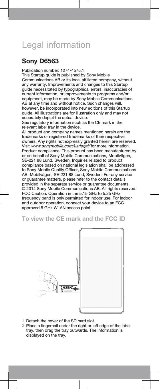 Legal informationSony D6563Publication number: 1274-4575.1This Startup guide is published by Sony MobileCommunications AB or its local affiliated company, withoutany warranty. Improvements and changes to this Startupguide necessitated by typographical errors, inaccuracies ofcurrent information, or improvements to programs and/orequipment, may be made by Sony Mobile CommunicationsAB at any time and without notice. Such changes will,however, be incorporated into new editions of this Startupguide. All illustrations are for illustration only and may notaccurately depict the actual device.See regulatory information such as the CE mark in therelevant label tray in the device.All product and company names mentioned herein are thetrademarks or registered trademarks of their respectiveowners. Any rights not expressly granted herein are reserved.Visit www.sonymobile.com/us/legal/ for more information.Product compliance: This product has been manufactured byor on behalf of Sony Mobile Communications, Mobilvägen,SE-221 88 Lund, Sweden. Inquiries related to productcompliance based on national legislation shall be addressedto Sony Mobile Quality Officer, Sony Mobile CommunicationsAB, Mobilvägen, SE-221 88 Lund, Sweden. For any serviceor guarantee matters, please refer to the contact detailsprovided in the separate service or guarantee documents.© 2014 Sony Mobile Communications AB. All rights reserved.FCC Caution: Operation in the 5.15 GHz to 5.25 GHzfrequency band is only permitted for indoor use. For indoorand outdoor operation, connect your device to an FCCapproved 5 GHz WLAN access point.To view the CE mark and the FCC ID1Detach the cover of the SD card slot.2Place a fingernail under the right or left edge of the labeltray, then drag the tray outwards. The information isdisplayed on the tray.