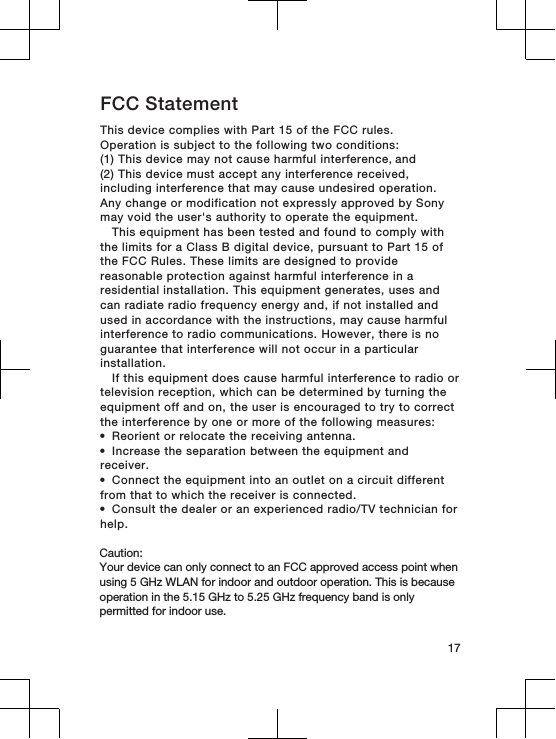 FCC StatementThis device complies with Part 15 of the FCC rules.Operation is subject to the following two conditions:(1) This device may not cause harmful interference, and (2) This device must accept any interference received,including interference that may cause undesired operation.Any change or modification not expressly approved by Sonymay void the user&apos;s authority to operate the equipment.This equipment has been tested and found to comply withthe limits for a Class B digital device, pursuant to Part 15 ofthe FCC Rules. These limits are designed to providereasonable protection against harmful interference in aresidential installation. This equipment generates, uses andcan radiate radio frequency energy and, if not installed andused in accordance with the instructions, may cause harmfulinterference to radio communications. However, there is noguarantee that interference will not occur in a particularinstallation.If this equipment does cause harmful interference to radio ortelevision reception, which can be determined by turning theequipment off and on, the user is encouraged to try to correctthe interference by one or more of the following measures:•Reorient or relocate the receiving antenna.•Increase the separation between the equipment andreceiver.•Connect the equipment into an outlet on a circuit differentfrom that to which the receiver is connected.•Consult the dealer or an experienced radio/TV technician forhelp. Caution: Your device can only connect to an FCC approved access point when using 5 GHz WLAN for indoor and outdoor operation. This is because operation in the 5.15 GHz to 5.25 GHz frequency band is only permitted for indoor use. 17