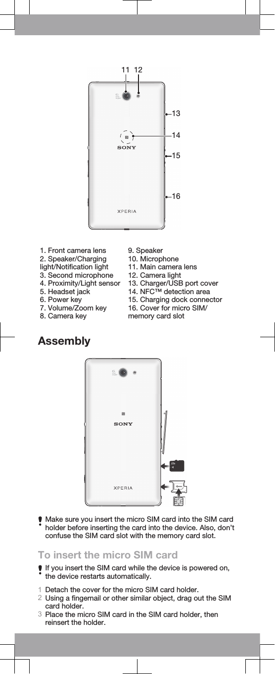 11 1213141516   1. Front camera lens2. Speaker/Charginglight/Notification light3. Second microphone4. Proximity/Light sensor5. Headset jack6. Power key7. Volume/Zoom key8. Camera key9. Speaker10. Microphone11. Main camera lens12. Camera light13. Charger/USB port cover14. NFC™ detection area15. Charging dock connector16. Cover for micro SIM/memory card slotAssemblyMake sure you insert the micro SIM card into the SIM cardholder before inserting the card into the device. Also, don’tconfuse the SIM card slot with the memory card slot.To insert the micro SIM cardIf you insert the SIM card while the device is powered on,the device restarts automatically.1Detach the cover for the micro SIM card holder.2Using a fingernail or other similar object, drag out the SIMcard holder.3Place the micro SIM card in the SIM card holder, thenreinsert the holder.