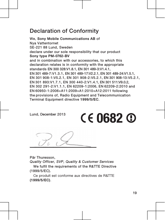 Declaration of Conformity We, Sony Mobile Communications AB ofNya VattentornetSE-221 88 Lund, Swedendeclare under our sole responsibility that our productSony type PM-0762-BVand in combination with our accessories, to which thisdeclaration relates is in conformity with the appropriatestandards EN 300 328:V1.8.1, EN 301 489-3:V1.4.1, EN 301 489-7:V1.3.1, EN 301 489-17:V2.2.1, EN 301 489-24:V1.5.1,EN 301 908-1:V5.2.1, EN 301 908-2:V5.2.1, EN 301 908-13:V5.2.1, EN 301 893:V1.7.1, EN 300 440-2:V1.4.1, EN 301 511:V9.0.2, EN 302 291-2:V1.1.1, EN 62209-1:2006, EN 62209-2:2010 and EN 60950-1:2006+A11:2009+A1:2010+A12:2011 following the provisions of, Radio Equipment and TelecommunicationTerminal Equipment directive 1999/5/EC.Lund, December 201319Pär Thuresson,Quality Officer, SVP, Quality &amp; Customer ServicesWe fulfil the requirements of the R&amp;TTE Directive(1999/5/EC).Ce produit est conforme aux directives de R&amp;TTE(1999/5/EC).