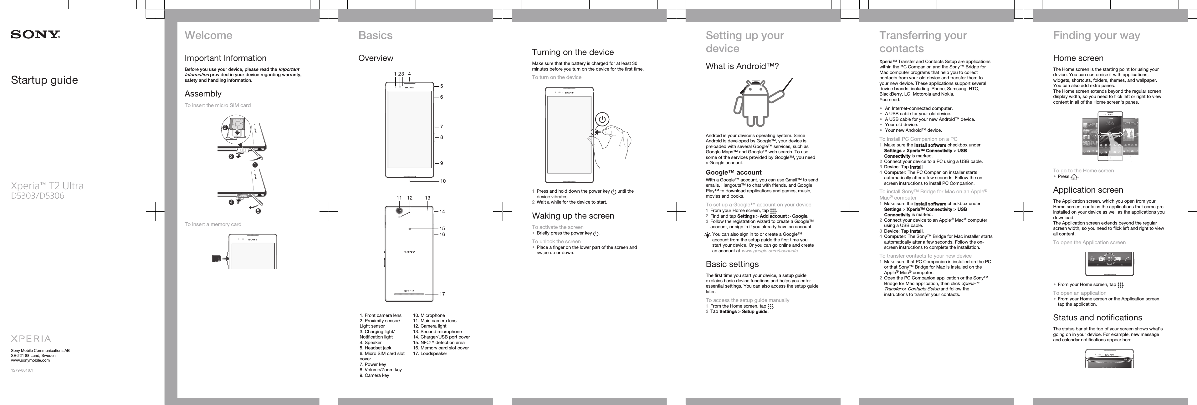 Startup guideXperia™ T2 UltraD5303/D5306Sony Mobile Communications ABSE-221 88 Lund, Swedenwww.sonymobile.com1279-8618.1WelcomeImportant InformationBefore you use your device, please read the ImportantInformation provided in your device regarding warranty,safety and handling information.AssemblyTo insert the micro SIM card12354To insert a memory cardBasicsOverview14589102763   11 131217161514   1. Front camera lens2. Proximity sensor/Light sensor3. Charging light/Notification light4. Speaker5. Headset jack6. Micro SIM card slotcover7. Power key8. Volume/Zoom key9. Camera key10. Microphone11. Main camera lens12. Camera light13. Second microphone14. Charger/USB port cover15. NFC™ detection area16. Memory card slot cover17. LoudspeakerTurning on the deviceMake sure that the battery is charged for at least 30minutes before you turn on the device for the first time.To turn on the device1Press and hold down the power key   until thedevice vibrates.2Wait a while for the device to start.Waking up the screenTo activate the screen•Briefly press the power key  .To unlock the screen•Place a finger on the lower part of the screen andswipe up or down.Setting up yourdeviceWhat is Android™?Android is your device&apos;s operating system. SinceAndroid is developed by Google™, your device ispreloaded with several Google™ services, such asGoogle Maps™ and Google™ web search. To usesome of the services provided by Google™, you needa Google account.Google™ accountWith a Google™ account, you can use Gmail™ to sendemails, Hangouts™ to chat with friends, and GooglePlay™ to download applications and games, music,movies and books.To set up a Google™ account on your device1From your Home screen, tap  .2Find and tap Settings &gt; Add account &gt; Google.3Follow the registration wizard to create a Google™account, or sign in if you already have an account.You can also sign in to or create a Google™account from the setup guide the first time youstart your device. Or you can go online and createan account at www.google.com/accounts.Basic settingsThe first time you start your device, a setup guideexplains basic device functions and helps you enteressential settings. You can also access the setup guidelater.To access the setup guide manually1From the Home screen, tap  .2Tap Settings &gt; Setup guide.Transferring yourcontactsXperia™ Transfer and Contacts Setup are applicationswithin the PC Companion and the Sony™ Bridge forMac computer programs that help you to collectcontacts from your old device and transfer them toyour new device. These applications support severaldevice brands, including iPhone, Samsung, HTC,BlackBerry, LG, Motorola and Nokia.You need:•An Internet-connected computer.•A USB cable for your old device.•A USB cable for your new Android™ device.•Your old device.•Your new Android™ device.To install PC Companion on a PC1Make sure the Install software checkbox underSettings &gt; Xperia™ Connectivity &gt; USBConnectivity is marked.2Connect your device to a PC using a USB cable.3Device: Tap Install.4Computer: The PC Companion installer startsautomatically after a few seconds. Follow the on-screen instructions to install PC Companion.To install Sony™ Bridge for Mac on an Apple®Mac® computer1Make sure the Install software checkbox underSettings &gt; Xperia™ Connectivity &gt; USBConnectivity is marked.2Connect your device to an Apple® Mac® computerusing a USB cable.3Device: Tap Install.4Computer: The Sony™ Bridge for Mac installer startsautomatically after a few seconds. Follow the on-screen instructions to complete the installation.To transfer contacts to your new device1Make sure that PC Companion is installed on the PCor that Sony™ Bridge for Mac is installed on theApple® Mac® computer.2Open the PC Companion application or the Sony™Bridge for Mac application, then click Xperia™Transfer or Contacts Setup and follow theinstructions to transfer your contacts.Finding your wayHome screenThe Home screen is the starting point for using yourdevice. You can customise it with applications,widgets, shortcuts, folders, themes, and wallpaper.You can also add extra panes.The Home screen extends beyond the regular screendisplay width, so you need to flick left or right to viewcontent in all of the Home screen&apos;s panes.To go to the Home screen•Press  .Application screenThe Application screen, which you open from yourHome screen, contains the applications that come pre-installed on your device as well as the applications youdownload.The Application screen extends beyond the regularscreen width, so you need to flick left and right to viewall content.To open the Application screen•From your Home screen, tap  .To open an application•From your Home screen or the Application screen,tap the application.Status and notificationsThe status bar at the top of your screen shows what&apos;sgoing on in your device. For example, new messageand calendar notifications appear here.