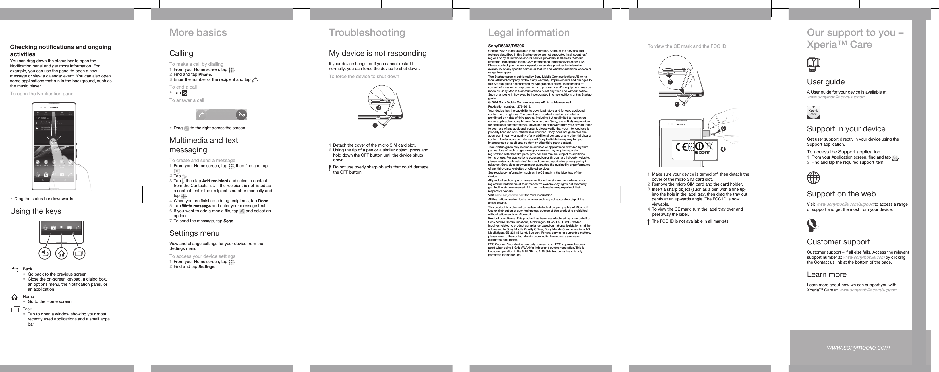 Checking notifications and ongoingactivitiesYou can drag down the status bar to open theNotification panel and get more information. Forexample, you can use the panel to open a newmessage or view a calendar event. You can also opensome applications that run in the background, such asthe music player.To open the Notification panel•Drag the status bar downwards.Using the keysBack•Go back to the previous screen•Close the on-screen keypad, a dialog box,an options menu, the Notification panel, oran applicationHome•Go to the Home screenTask•Tap to open a window showing your mostrecently used applications and a small appsbarMore basicsCallingTo make a call by dialling1From your Home screen, tap  .2Find and tap Phone.3Enter the number of the recipient and tap  .To end a call•Tap  .To answer a call•Drag   to the right across the screen.Multimedia and textmessagingTo create and send a message1From your Home screen, tap  , then find and tap.2Tap  .3Tap  , then tap Add recipient and select a contactfrom the Contacts list. If the recipient is not listed asa contact, enter the recipient&apos;s number manually andtap  .4When you are finished adding recipients, tap Done.5Tap Write message and enter your message text.6If you want to add a media file, tap   and select anoption.7To send the message, tap Send.Settings menuView and change settings for your device from theSettings menu.To access your device settings1From your Home screen, tap  .2Find and tap Settings.TroubleshootingMy device is not respondingIf your device hangs, or if you cannot restart itnormally, you can force the device to shut down.To force the device to shut down121Detach the cover of the micro SIM card slot.2Using the tip of a pen or a similar object, press andhold down the OFF button until the device shutsdown.Do not use overly sharp objects that could damagethe OFF button.Legal informationSonyD5303/D5306Google Play™ is not available in all countries. Some of the services andfeatures described in this Startup guide are not supported in all countries/regions or by all networks and/or service providers in all areas. Withoutlimitation, this applies to the GSM International Emergency Number 112.Please contact your network operator or service provider to determineavailability of any specific service or feature and whether additional access orusage fees apply.This Startup guide is published by Sony Mobile Communications AB or itslocal affiliated company, without any warranty. Improvements and changes tothis Startup guide necessitated by typographical errors, inaccuracies ofcurrent information, or improvements to programs and/or equipment, may bemade by Sony Mobile Communications AB at any time and without notice.Such changes will, however, be incorporated into new editions of this Startupguide.© 2014 Sony Mobile Communications AB. All rights reserved.Publication number: 1279-8618.1Your device has the capability to download, store and forward additionalcontent, e.g. ringtones. The use of such content may be restricted orprohibited by rights of third parties, including but not limited to restrictionunder applicable copyright laws. You, and not Sony, are entirely responsiblefor additional content that you download to or forward from your device. Priorto your use of any additional content, please verify that your intended use isproperly licensed or is otherwise authorized. Sony does not guarantee theaccuracy, integrity or quality of any additional content or any other third partycontent. Under no circumstances will Sony be liable in any way for yourimproper use of additional content or other third party content.This Startup guide may reference services or applications provided by thirdparties. Use of such programming or services may require separateregistration with the third party provider and may be subject to additionalterms of use. For applications accessed on or through a third-party website,please review such websites’ terms of use and applicable privacy policy inadvance. Sony does not warrant or guarantee the availability or performanceof any third-party websites or offered services.See regulatory information such as the CE mark in the label tray of thedevice.All product and company names mentioned herein are the trademarks orregistered trademarks of their respective owners. Any rights not expresslygranted herein are reserved. All other trademarks are property of theirrespective owners.Visit www.sonymobile.com for more information.All illustrations are for illustration only and may not accurately depict theactual device.This product is protected by certain intellectual property rights of Microsoft.Use or distribution of such technology outside of this product is prohibitedwithout a license from Microsoft.Product compliance: This product has been manufactured by or on behalf ofSony Mobile Communications, Mobilvägen, SE-221 88 Lund, Sweden.Inquiries related to product compliance based on national legislation shall beaddressed to Sony Mobile Quality Officer, Sony Mobile Communications AB,Mobilvägen, SE-221 88 Lund, Sweden. For any service or guarantee matters,please refer to the contact details provided in the separate service orguarantee documents.FCC Caution: Your device can only connect to an FCC approved accesspoint when using 5 GHz WLAN for indoor and outdoor operation. This isbecause operation in the 5.15 GHz to 5.25 GHz frequency band is onlypermitted for indoor use.To view the CE mark and the FCC ID213421Make sure your device is turned off, then detach thecover of the micro SIM card slot.2Remove the micro SIM card and the card holder.3Insert a sharp object (such as a pen with a fine tip)into the hole in the label tray, then drag the tray outgently at an upwards angle. The FCC ID is nowviewable.4To view the CE mark, turn the label tray over andpeel away the label.The FCC ID is not available in all markets.Our support to you –Xperia™ CareUser guideA User guide for your device is available atwww.sonymobile.com/support.Support in your deviceGet user support directly in your device using theSupport application.To access the Support application1From your Application screen, find and tap  .2Find and tap the required support item.Support on the webVisit www.sonymobile.com/support to access a rangeof support and get the most from your device.Customer supportCustomer support – if all else fails. Access the relevantsupport number at www.sonymobile.com by clickingthe Contact us link at the bottom of the page.Learn moreLearn more about how we can support you withXperia™ Care at www.sonymobile.com/support.www.sonymobile.com 