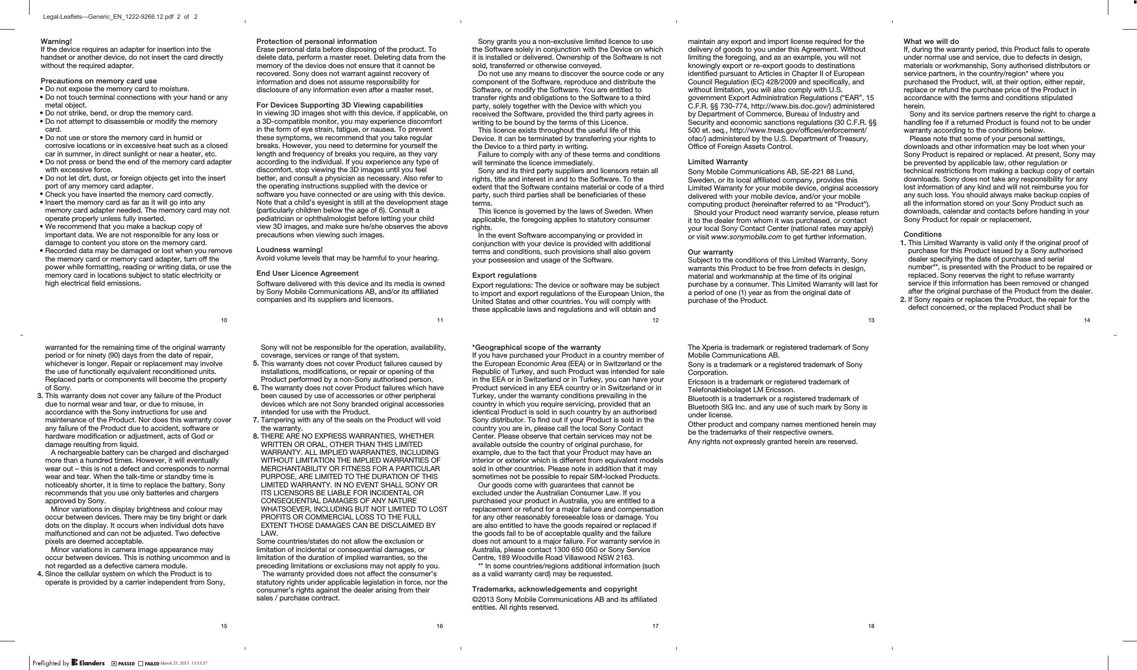 Warning!If the device requires an adapter for insertion into thehandset or another device, do not insert the card directlywithout the required adapter.Precautions on memory card use•Do not expose the memory card to moisture.•Do not touch terminal connections with your hand or anymetal object.•Do not strike, bend, or drop the memory card.•Do not attempt to disassemble or modify the memorycard.•Do not use or store the memory card in humid orcorrosive locations or in excessive heat such as a closedcar in summer, in direct sunlight or near a heater, etc.•Do not press or bend the end of the memory card adapterwith excessive force.•Do not let dirt, dust, or foreign objects get into the insertport of any memory card adapter.•Check you have inserted the memory card correctly.•Insert the memory card as far as it will go into anymemory card adapter needed. The memory card may notoperate properly unless fully inserted.•We recommend that you make a backup copy ofimportant data. We are not responsible for any loss ordamage to content you store on the memory card.•Recorded data may be damaged or lost when you removethe memory card or memory card adapter, turn off thepower while formatting, reading or writing data, or use thememory card in locations subject to static electricity orhigh electrical field emissions.10Protection of personal informationErase personal data before disposing of the product. Todelete data, perform a master reset. Deleting data from thememory of the device does not ensure that it cannot berecovered. Sony does not warrant against recovery ofinformation and does not assume responsibility fordisclosure of any information even after a master reset.For Devices Supporting 3D Viewing capabilitiesIn viewing 3D images shot with this device, if applicable, ona 3D-compatible monitor, you may experience discomfortin the form of eye strain, fatigue, or nausea. To preventthese symptoms, we recommend that you take regularbreaks. However, you need to determine for yourself thelength and frequency of breaks you require, as they varyaccording to the individual. If you experience any type ofdiscomfort, stop viewing the 3D images until you feelbetter, and consult a physician as necessary. Also refer tothe operating instructions supplied with the device orsoftware you have connected or are using with this device.Note that a child’s eyesight is still at the development stage(particularly children below the age of 6). Consult apediatrician or ophthalmologist before letting your childview 3D images, and make sure he/she observes the aboveprecautions when viewing such images.Loudness warning!Avoid volume levels that may be harmful to your hearing.End User Licence AgreementSoftware delivered with this device and its media is ownedby Sony Mobile Communications AB, and/or its affiliatedcompanies and its suppliers and licensors.11Sony grants you a non-exclusive limited licence to usethe Software solely in conjunction with the Device on whichit is installed or delivered. Ownership of the Software is notsold, transferred or otherwise conveyed.Do not use any means to discover the source code or anycomponent of the Software, reproduce and distribute theSoftware, or modify the Software. You are entitled totransfer rights and obligations to the Software to a thirdparty, solely together with the Device with which youreceived the Software, provided the third party agrees inwriting to be bound by the terms of this Licence.This licence exists throughout the useful life of thisDevice. It can be terminated by transferring your rights tothe Device to a third party in writing.Failure to comply with any of these terms and conditionswill terminate the licence immediately.Sony and its third party suppliers and licensors retain allrights, title and interest in and to the Software. To theextent that the Software contains material or code of a thirdparty, such third parties shall be beneficiaries of theseterms.This licence is governed by the laws of Sweden. Whenapplicable, the foregoing applies to statutory consumerrights.In the event Software accompanying or provided inconjunction with your device is provided with additionalterms and conditions, such provisions shall also governyour possession and usage of the Software.Export regulationsExport regulations: The device or software may be subjectto import and export regulations of the European Union, theUnited States and other countries. You will comply withthese applicable laws and regulations and will obtain and12maintain any export and import license required for thedelivery of goods to you under this Agreement. Withoutlimiting the foregoing, and as an example, you will notknowingly export or re-export goods to destinationsidentified pursuant to Articles in Chapter II of EuropeanCouncil Regulation (EC) 428/2009 and specifically, andwithout limitation, you will also comply with U.S.government Export Administration Regulations (“EAR”, 15C.F.R. §§ 730-774, http://www.bis.doc.gov/) administeredby Department of Commerce, Bureau of Industry andSecurity and economic sanctions regulations (30 C.F.R. §§500 et. seq., http://www.treas.gov/offices/enforcement/ofac/) administered by the U.S. Department of Treasury,Office of Foreign Assets Control.Limited WarrantySony Mobile Communications AB, SE-221 88 Lund,Sweden, or its local affiliated company, provides thisLimited Warranty for your mobile device, original accessorydelivered with your mobile device, and/or your mobilecomputing product (hereinafter referred to as “Product”).Should your Product need warranty service, please returnit to the dealer from whom it was purchased, or contactyour local Sony Contact Center (national rates may apply)or visit www.sonymobile.com to get further information.Our warrantySubject to the conditions of this Limited Warranty, Sonywarrants this Product to be free from defects in design,material and workmanship at the time of its originalpurchase by a consumer. This Limited Warranty will last fora period of one (1) year as from the original date ofpurchase of the Product.13What we will doIf, during the warranty period, this Product fails to operateunder normal use and service, due to defects in design,materials or workmanship, Sony authorised distributors orservice partners, in the country/region* where youpurchased the Product, will, at their option, either repair,replace or refund the purchase price of the Product inaccordance with the terms and conditions stipulatedherein.Sony and its service partners reserve the right to charge ahandling fee if a returned Product is found not to be underwarranty according to the conditions below.Please note that some of your personal settings,downloads and other information may be lost when yourSony Product is repaired or replaced. At present, Sony maybe prevented by applicable law, other regulation ortechnical restrictions from making a backup copy of certaindownloads. Sony does not take any responsibility for anylost information of any kind and will not reimburse you forany such loss. You should always make backup copies ofall the information stored on your Sony Product such asdownloads, calendar and contacts before handing in yourSony Product for repair or replacement.Conditions1. This Limited Warranty is valid only if the original proof ofpurchase for this Product issued by a Sony authoriseddealer specifying the date of purchase and serialnumber**, is presented with the Product to be repaired orreplaced. Sony reserves the right to refuse warrantyservice if this information has been removed or changedafter the original purchase of the Product from the dealer.2. If Sony repairs or replaces the Product, the repair for thedefect concerned, or the replaced Product shall be14warranted for the remaining time of the original warrantyperiod or for ninety (90) days from the date of repair,whichever is longer. Repair or replacement may involvethe use of functionally equivalent reconditioned units.Replaced parts or components will become the propertyof Sony.3. This warranty does not cover any failure of the Productdue to normal wear and tear, or due to misuse, inaccordance with the Sony instructions for use andmaintenance of the Product. Nor does this warranty coverany failure of the Product due to accident, software orhardware modification or adjustment, acts of God ordamage resulting from liquid.A rechargeable battery can be charged and dischargedmore than a hundred times. However, it will eventuallywear out – this is not a defect and corresponds to normalwear and tear. When the talk-time or standby time isnoticeably shorter, it is time to replace the battery. Sonyrecommends that you use only batteries and chargersapproved by Sony.Minor variations in display brightness and colour mayoccur between devices. There may be tiny bright or darkdots on the display. It occurs when individual dots havemalfunctioned and can not be adjusted. Two defectivepixels are deemed acceptable.Minor variations in camera image appearance mayoccur between devices. This is nothing uncommon and isnot regarded as a defective camera module.4. Since the cellular system on which the Product is tooperate is provided by a carrier independent from Sony,15Sony will not be responsible for the operation, availability,coverage, services or range of that system.5. This warranty does not cover Product failures caused byinstallations, modifications, or repair or opening of theProduct performed by a non-Sony authorised person.6. The warranty does not cover Product failures which havebeen caused by use of accessories or other peripheraldevices which are not Sony branded original accessoriesintended for use with the Product.7. Tampering with any of the seals on the Product will voidthe warranty.8. THERE ARE NO EXPRESS WARRANTIES, WHETHERWRITTEN OR ORAL, OTHER THAN THIS LIMITEDWARRANTY. ALL IMPLIED WARRANTIES, INCLUDINGWITHOUT LIMITATION THE IMPLIED WARRANTIES OFMERCHANTABILITY OR FITNESS FOR A PARTICULARPURPOSE, ARE LIMITED TO THE DURATION OF THISLIMITED WARRANTY. IN NO EVENT SHALL SONY ORITS LICENSORS BE LIABLE FOR INCIDENTAL ORCONSEQUENTIAL DAMAGES OF ANY NATUREWHATSOEVER, INCLUDING BUT NOT LIMITED TO LOSTPROFITS OR COMMERCIAL LOSS TO THE FULLEXTENT THOSE DAMAGES CAN BE DISCLAIMED BYLAW.Some countries/states do not allow the exclusion orlimitation of incidental or consequential damages, orlimitation of the duration of implied warranties, so thepreceding limitations or exclusions may not apply to you.The warranty provided does not affect the consumer’sstatutory rights under applicable legislation in force, nor theconsumer’s rights against the dealer arising from theirsales / purchase contract.16*Geographical scope of the warrantyIf you have purchased your Product in a country member ofthe European Economic Area (EEA) or in Switzerland or theRepublic of Turkey, and such Product was intended for salein the EEA or in Switzerland or in Turkey, you can have yourProduct serviced in any EEA country or in Switzerland or inTurkey, under the warranty conditions prevailing in thecountry in which you require servicing, provided that anidentical Product is sold in such country by an authorisedSony distributor. To find out if your Product is sold in thecountry you are in, please call the local Sony ContactCenter. Please observe that certain services may not beavailable outside the country of original purchase, forexample, due to the fact that your Product may have aninterior or exterior which is different from equivalent modelssold in other countries. Please note in addition that it maysometimes not be possible to repair SIM-locked Products.Our goods come with guarantees that cannot beexcluded under the Australian Consumer Law. If youpurchased your product in Australia, you are entitled to areplacement or refund for a major failure and compensationfor any other reasonably foreseeable loss or damage. Youare also entitled to have the goods repaired or replaced ifthe goods fail to be of acceptable quality and the failuredoes not amount to a major failure. For warranty service inAustralia, please contact 1300 650 050 or Sony ServiceCentre, 189 Woodville Road Villawood NSW 2163.** In some countries/regions additional information (suchas a valid warranty card) may be requested.Trademarks, acknowledgements and copyright©2013 Sony Mobile Communications AB and its affiliatedentities. All rights reserved.17The Xperia is trademark or registered trademark of SonyMobile Communications AB.Sony is a trademark or a registered trademark of SonyCorporation.Ericsson is a trademark or registered trademark ofTelefonaktiebolaget LM Ericsson.Bluetooth is a trademark or a registered trademark ofBluetooth SIG Inc. and any use of such mark by Sony isunder license.Other product and company names mentioned herein maybe the trademarks of their respective owners.Any rights not expressly granted herein are reserved.18March 25, 2013  13:53:37Legal-Leaflets---Generic_EN_1222-9266.12.pdf  2  of   2