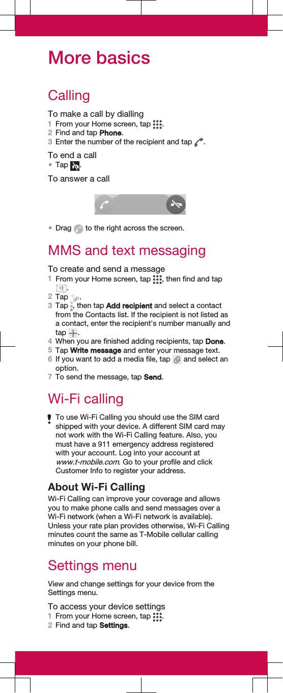 More basicsCallingTo make a call by dialling1From your Home screen, tap  .2Find and tap Phone.3Enter the number of the recipient and tap  .To end a call•Tap  .To answer a call•Drag   to the right across the screen.MMS and text messagingTo create and send a message1From your Home screen, tap  , then find and tap.2Tap  .3Tap  , then tap Add recipient and select a contactfrom the Contacts list. If the recipient is not listed asa contact, enter the recipient&apos;s number manually andtap  .4When you are finished adding recipients, tap Done.5Tap Write message and enter your message text.6If you want to add a media file, tap   and select anoption.7To send the message, tap Send.Wi-Fi callingTo use Wi-Fi Calling you should use the SIM cardshipped with your device. A different SIM card maynot work with the Wi-Fi Calling feature. Also, youmust have a 911 emergency address registeredwith your account. Log into your account atwww.t-mobile.com. Go to your profile and clickCustomer Info to register your address.About Wi-Fi CallingWi-Fi Calling can improve your coverage and allowsyou to make phone calls and send messages over aWi-Fi network (when a Wi-Fi network is available).Unless your rate plan provides otherwise, Wi-Fi Callingminutes count the same as T-Mobile cellular callingminutes on your phone bill.Settings menuView and change settings for your device from theSettings menu.To access your device settings1From your Home screen, tap  .2Find and tap Settings.