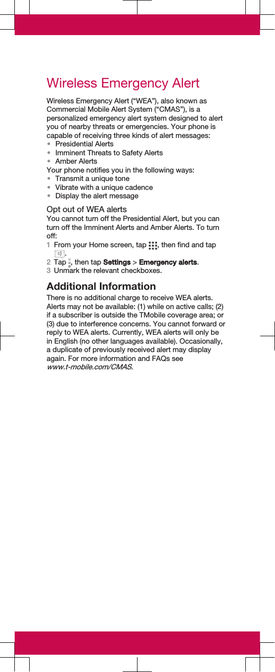 Wireless Emergency AlertWireless Emergency Alert (“WEA”), also known asCommercial Mobile Alert System (“CMAS”), is apersonalized emergency alert system designed to alertyou of nearby threats or emergencies. Your phone iscapable of receiving three kinds of alert messages:•Presidential Alerts•Imminent Threats to Safety Alerts•Amber AlertsYour phone notifies you in the following ways:•Transmit a unique tone•Vibrate with a unique cadence•Display the alert messageOpt out of WEA alertsYou cannot turn off the Presidential Alert, but you canturn off the Imminent Alerts and Amber Alerts. To turnoff:1From your Home screen, tap  , then find and tap.2Tap  , then tap Settings &gt; Emergency alerts.3Unmark the relevant checkboxes.Additional InformationThere is no additional charge to receive WEA alerts.Alerts may not be available: (1) while on active calls; (2)if a subscriber is outside the TMobile coverage area; or(3) due to interference concerns. You cannot forward orreply to WEA alerts. Currently, WEA alerts will only bein English (no other languages available). Occasionally,a duplicate of previously received alert may displayagain. For more information and FAQs seewww.t-mobile.com/CMAS.