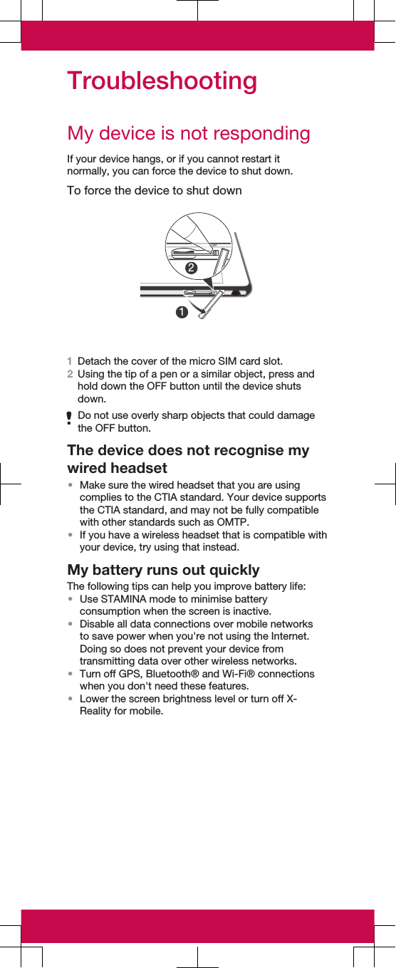 TroubleshootingMy device is not respondingIf your device hangs, or if you cannot restart itnormally, you can force the device to shut down.To force the device to shut down121Detach the cover of the micro SIM card slot.2Using the tip of a pen or a similar object, press andhold down the OFF button until the device shutsdown.Do not use overly sharp objects that could damagethe OFF button.The device does not recognise mywired headset•Make sure the wired headset that you are usingcomplies to the CTIA standard. Your device supportsthe CTIA standard, and may not be fully compatiblewith other standards such as OMTP.•If you have a wireless headset that is compatible withyour device, try using that instead.My battery runs out quicklyThe following tips can help you improve battery life:•Use STAMINA mode to minimise batteryconsumption when the screen is inactive.•Disable all data connections over mobile networksto save power when you&apos;re not using the Internet.Doing so does not prevent your device fromtransmitting data over other wireless networks.•Turn off GPS, Bluetooth® and Wi-Fi® connectionswhen you don&apos;t need these features.•Lower the screen brightness level or turn off X-Reality for mobile.