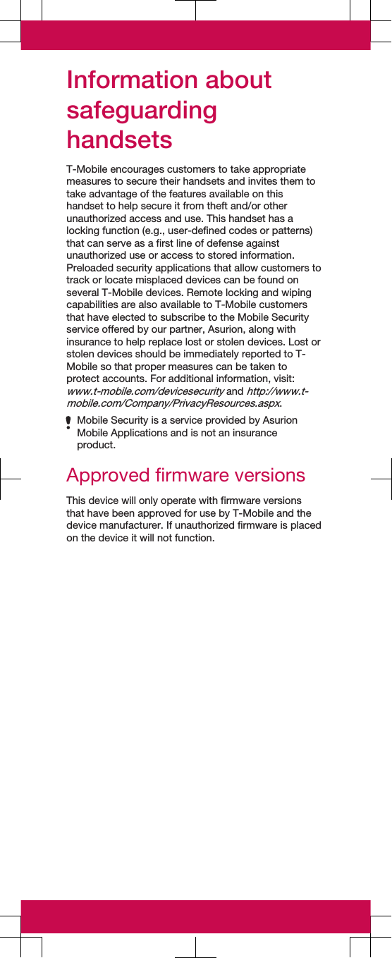 Information aboutsafeguardinghandsetsT-Mobile encourages customers to take appropriatemeasures to secure their handsets and invites them totake advantage of the features available on thishandset to help secure it from theft and/or otherunauthorized access and use. This handset has alocking function (e.g., user-defined codes or patterns)that can serve as a first line of defense againstunauthorized use or access to stored information.Preloaded security applications that allow customers totrack or locate misplaced devices can be found onseveral T-Mobile devices. Remote locking and wipingcapabilities are also available to T-Mobile customersthat have elected to subscribe to the Mobile Securityservice offered by our partner, Asurion, along withinsurance to help replace lost or stolen devices. Lost orstolen devices should be immediately reported to T-Mobile so that proper measures can be taken toprotect accounts. For additional information, visit:www.t-mobile.com/devicesecurity and http://www.t-mobile.com/Company/PrivacyResources.aspx.Mobile Security is a service provided by AsurionMobile Applications and is not an insuranceproduct.Approved firmware versionsThis device will only operate with firmware versionsthat have been approved for use by T-Mobile and thedevice manufacturer. If unauthorized firmware is placedon the device it will not function.