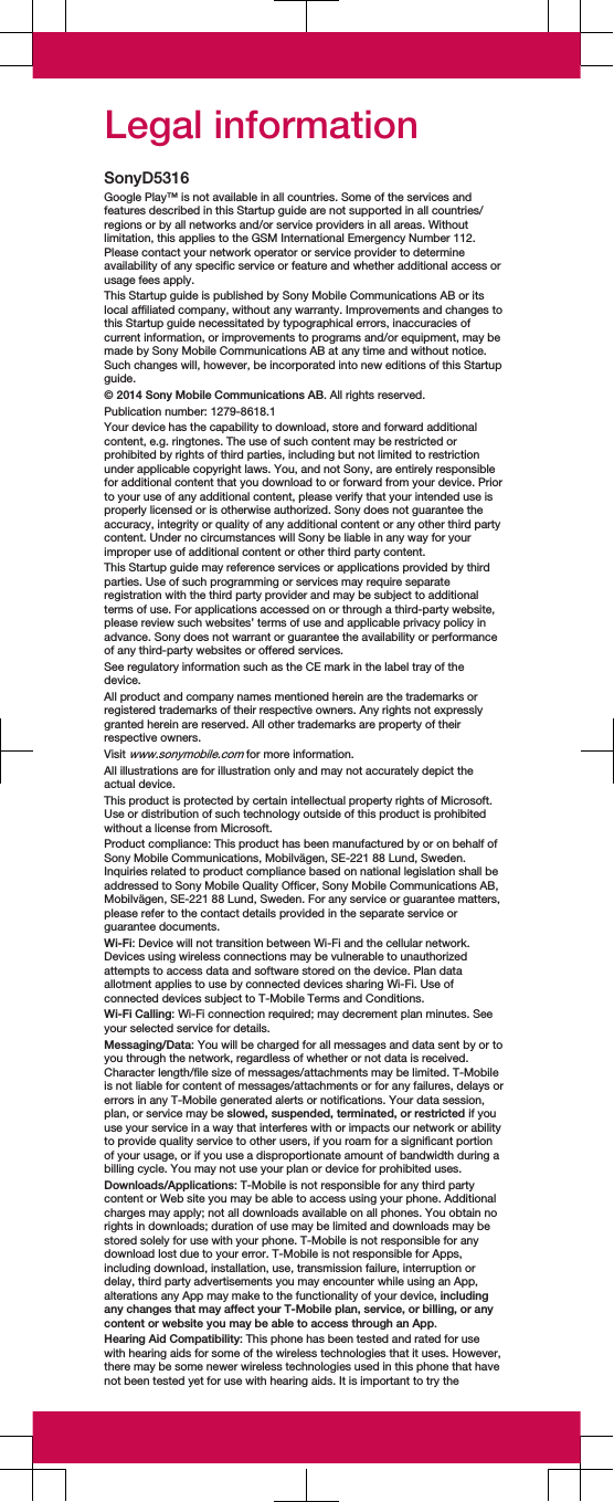 Legal informationSonyD5316Google Play™ is not available in all countries. Some of the services andfeatures described in this Startup guide are not supported in all countries/regions or by all networks and/or service providers in all areas. Withoutlimitation, this applies to the GSM International Emergency Number 112.Please contact your network operator or service provider to determineavailability of any specific service or feature and whether additional access orusage fees apply.This Startup guide is published by Sony Mobile Communications AB or itslocal affiliated company, without any warranty. Improvements and changes tothis Startup guide necessitated by typographical errors, inaccuracies ofcurrent information, or improvements to programs and/or equipment, may bemade by Sony Mobile Communications AB at any time and without notice.Such changes will, however, be incorporated into new editions of this Startupguide.© 2014 Sony Mobile Communications AB. All rights reserved.Publication number: 1279-8618.1Your device has the capability to download, store and forward additionalcontent, e.g. ringtones. The use of such content may be restricted orprohibited by rights of third parties, including but not limited to restrictionunder applicable copyright laws. You, and not Sony, are entirely responsiblefor additional content that you download to or forward from your device. Priorto your use of any additional content, please verify that your intended use isproperly licensed or is otherwise authorized. Sony does not guarantee theaccuracy, integrity or quality of any additional content or any other third partycontent. Under no circumstances will Sony be liable in any way for yourimproper use of additional content or other third party content.This Startup guide may reference services or applications provided by thirdparties. Use of such programming or services may require separateregistration with the third party provider and may be subject to additionalterms of use. For applications accessed on or through a third-party website,please review such websites’ terms of use and applicable privacy policy inadvance. Sony does not warrant or guarantee the availability or performanceof any third-party websites or offered services.See regulatory information such as the CE mark in the label tray of thedevice.All product and company names mentioned herein are the trademarks orregistered trademarks of their respective owners. Any rights not expresslygranted herein are reserved. All other trademarks are property of theirrespective owners.Visit www.sonymobile.com for more information.All illustrations are for illustration only and may not accurately depict theactual device.This product is protected by certain intellectual property rights of Microsoft.Use or distribution of such technology outside of this product is prohibitedwithout a license from Microsoft.Product compliance: This product has been manufactured by or on behalf ofSony Mobile Communications, Mobilvägen, SE-221 88 Lund, Sweden.Inquiries related to product compliance based on national legislation shall beaddressed to Sony Mobile Quality Officer, Sony Mobile Communications AB,Mobilvägen, SE-221 88 Lund, Sweden. For any service or guarantee matters,please refer to the contact details provided in the separate service orguarantee documents.Wi-Fi: Device will not transition between Wi-Fi and the cellular network.Devices using wireless connections may be vulnerable to unauthorizedattempts to access data and software stored on the device. Plan dataallotment applies to use by connected devices sharing Wi-Fi. Use ofconnected devices subject to T-Mobile Terms and Conditions.Wi-Fi Calling: Wi-Fi connection required; may decrement plan minutes. Seeyour selected service for details.Messaging/Data: You will be charged for all messages and data sent by or toyou through the network, regardless of whether or not data is received.Character length/file size of messages/attachments may be limited. T-Mobileis not liable for content of messages/attachments or for any failures, delays orerrors in any T-Mobile generated alerts or notifications. Your data session,plan, or service may be slowed, suspended, terminated, or restricted if youuse your service in a way that interferes with or impacts our network or abilityto provide quality service to other users, if you roam for a significant portionof your usage, or if you use a disproportionate amount of bandwidth during abilling cycle. You may not use your plan or device for prohibited uses.Downloads/Applications: T-Mobile is not responsible for any third partycontent or Web site you may be able to access using your phone. Additionalcharges may apply; not all downloads available on all phones. You obtain norights in downloads; duration of use may be limited and downloads may bestored solely for use with your phone. T-Mobile is not responsible for anydownload lost due to your error. T-Mobile is not responsible for Apps,including download, installation, use, transmission failure, interruption ordelay, third party advertisements you may encounter while using an App,alterations any App may make to the functionality of your device, includingany changes that may affect your T-Mobile plan, service, or billing, or anycontent or website you may be able to access through an App.Hearing Aid Compatibility: This phone has been tested and rated for usewith hearing aids for some of the wireless technologies that it uses. However,there may be some newer wireless technologies used in this phone that havenot been tested yet for use with hearing aids. It is important to try the