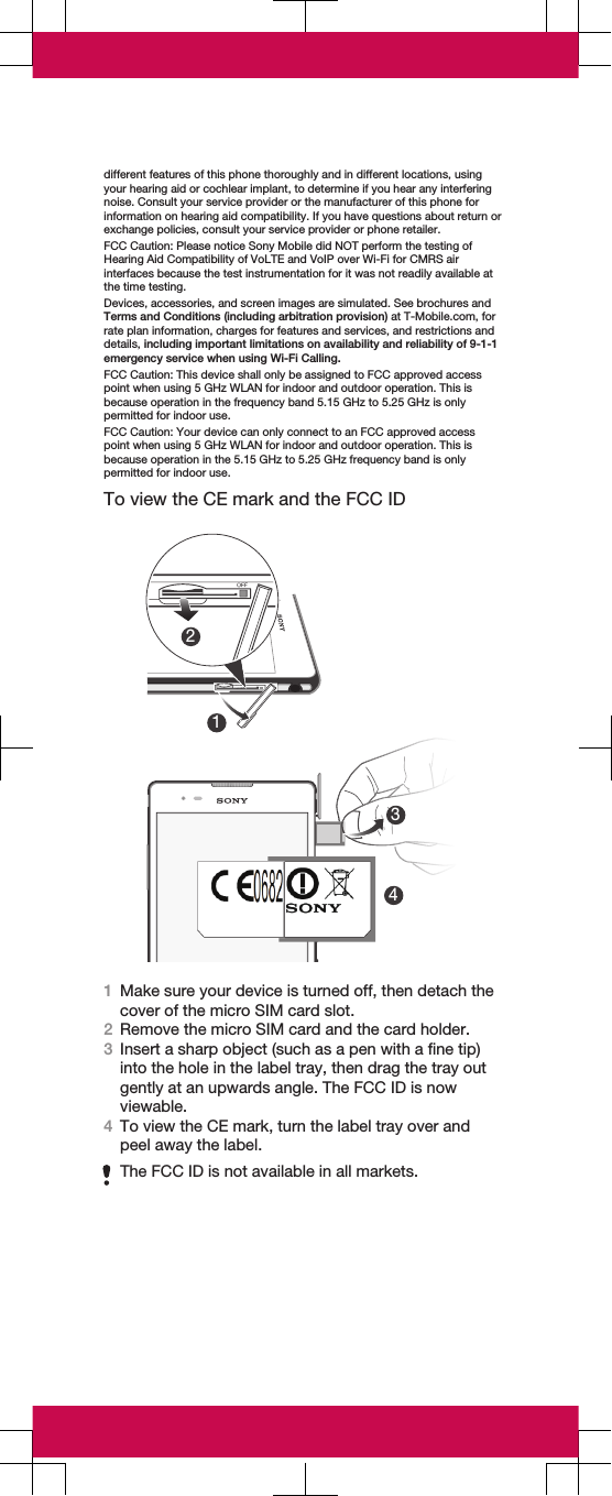 different features of this phone thoroughly and in different locations, usingyour hearing aid or cochlear implant, to determine if you hear any interferingnoise. Consult your service provider or the manufacturer of this phone forinformation on hearing aid compatibility. If you have questions about return orexchange policies, consult your service provider or phone retailer.FCC Caution: Please notice Sony Mobile did NOT perform the testing ofHearing Aid Compatibility of VoLTE and VoIP over Wi-Fi for CMRS airinterfaces because the test instrumentation for it was not readily available atthe time testing.Devices, accessories, and screen images are simulated. See brochures andTerms and Conditions (including arbitration provision) at T-Mobile.com, forrate plan information, charges for features and services, and restrictions anddetails, including important limitations on availability and reliability of 9-1-1emergency service when using Wi-Fi Calling.FCC Caution: This device shall only be assigned to FCC approved accesspoint when using 5 GHz WLAN for indoor and outdoor operation. This isbecause operation in the frequency band 5.15 GHz to 5.25 GHz is onlypermitted for indoor use.FCC Caution: Your device can only connect to an FCC approved accesspoint when using 5 GHz WLAN for indoor and outdoor operation. This isbecause operation in the 5.15 GHz to 5.25 GHz frequency band is onlypermitted for indoor use.To view the CE mark and the FCC ID213421Make sure your device is turned off, then detach thecover of the micro SIM card slot.2Remove the micro SIM card and the card holder.3Insert a sharp object (such as a pen with a fine tip)into the hole in the label tray, then drag the tray outgently at an upwards angle. The FCC ID is nowviewable.4To view the CE mark, turn the label tray over andpeel away the label.The FCC ID is not available in all markets.