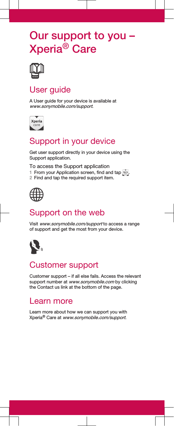 Our support to you –Xperia® CareUser guideA User guide for your device is available atwww.sonymobile.com/support.Support in your deviceGet user support directly in your device using theSupport application.To access the Support application1From your Application screen, find and tap  .2Find and tap the required support item.Support on the webVisit www.sonymobile.com/support to access a rangeof support and get the most from your device.Customer supportCustomer support – if all else fails. Access the relevantsupport number at www.sonymobile.com by clickingthe Contact us link at the bottom of the page.Learn moreLearn more about how we can support you withXperia® Care at www.sonymobile.com/support.